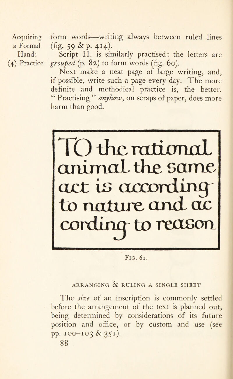 a Formal Hand: (4) Practice (%. 59 & p. 414). Script II. is similarly practised: the letters are grouped (p. 82) to form words (fig. 60). Next make a neat page of large writing, and, if possible, write such a page every day. The more definite and methodical practice is, the better. “ Practising ” anyhow, on scraps of paper, does more harm than good. IO the rational animal, the same act is aecoixiing to nature and ac to reason. Fig. 61. ARRANGING & RULING A SINGLE SHEET The size of an inscription is commonly settled before the arrangement of the text is planned out, being determined by considerations of its future position and office, or by custom and use (see pp. 100-103 & 351).