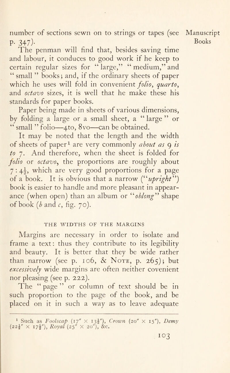 number of sections sewn on to strings or tapes (see The penman will find that, besides saving time and labour, it conduces to good work if he keep to certain regular sizes for “ large,” “ medium,” and “ small ” books; and, if the ordinary sheets of paper which he uses will fold in convenient folio, quarto, and octavo sizes, it is well that he make these his standards for paper books. Paper being made in sheets of various dimensions, by folding a large or a small sheet, a “ large ” or “ small ” folio—4to, 8vo—can be obtained. It may be noted that the length and the width of sheets of paper1 are very commonly about as 9 is to 7. And therefore, when the sheet is folded for folio or octavo, the proportions are roughly about 7 : 4J, which are very good proportions for a page of a book. It is obvious that a narrow (“upright”) book is easier to handle and more pleasant in appear¬ ance (when open) than an album or “oblong” shape of book (b and c, fig. 70). THE WIDTHS OF THE MARGINS Margins are necessary in order to isolate and frame a text: thus they contribute to its legibility and beauty. It is better that they be wide rather than narrow (see p. 106, & Note, p. 265); but excessively wide margins are often neither covenient nor pleasing (see p. 222). The “page” or column of text should be in such proportion to the page of the book, and be placed on it in such a way as to leave adequate 1 Such as Foolscap (17 X isY)> Crown (20 x 15*), Demy (22\ x i7£), Royal (25 X 20), &c. IO3 Manuscript