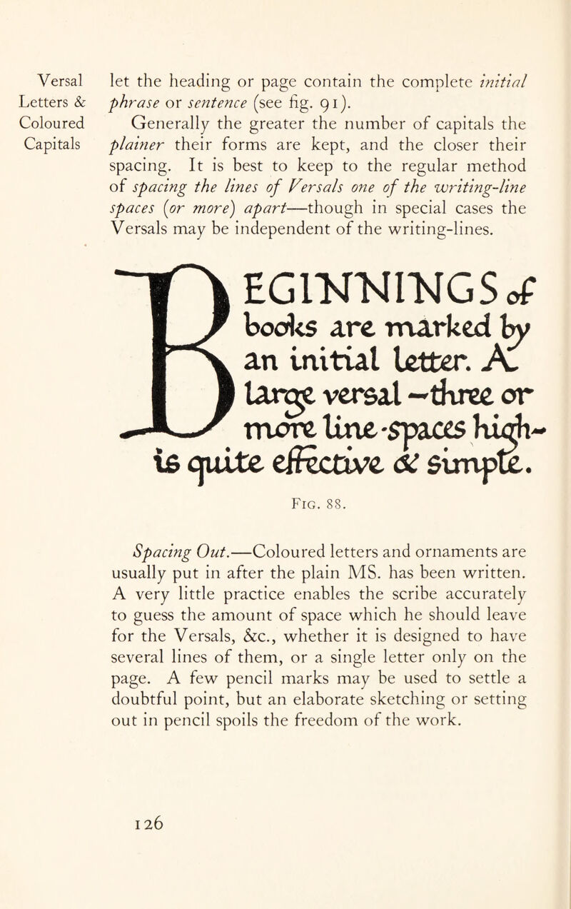 Letters & Coloured Capitals phrase or sentence (see fig. 91). Generally the greater the number of capitals the plainer their forms are kept, and the closer their spacing. It is best to keep to the regular method of spacing the lines of Versals one of the writing-line spaces (or more) apart—though in special cases the Versals may be independent of the writing-lines. EGlNWNGSof books are marked by an initial letter. A. larqy versal -three or more line -spaces hurh- is cjuitc effective <5C simpte. Fig. 88. Spacing Out.—Coloured letters and ornaments are usually put in after the plain MS. has been written. A very little practice enables the scribe accurately to guess the amount of space which he should leave for the Versals, &c., whether it is designed to have several lines of them, or a single letter only on the page. A few pencil marks may be used to settle a doubtful point, but an elaborate sketching or setting out in pencil spoils the freedom of the work.