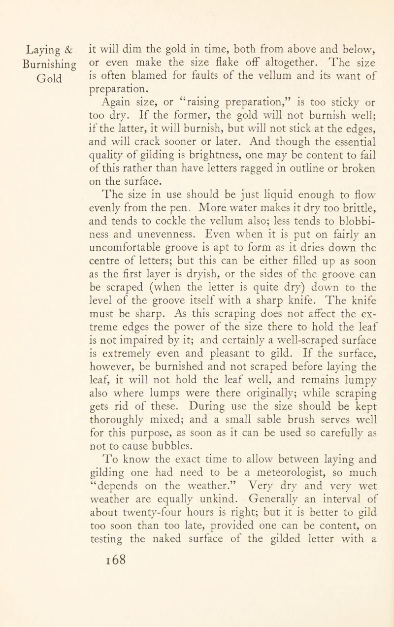 Laying & it will dim the gold in time, both from above and below, Burnishing or even make the size flake off altogether. The size Gold °ften blamed for faults of the vellum and its want of preparation. Again size, or “raising preparation,” is too sticky or too dry. If the former, the gold will not burnish well; if the latter, it will burnish, but will not stick at the edges, and will crack sooner or later. And though the essential quality of gilding is brightness, one may be content to fail of this rather than have letters ragged in outline or broken on the surface. The size in use should be just liquid enough to flow evenly from the pen. More water makes it dry too brittle, and tends to cockle the vellum also; less tends to blobbi- ness and unevenness. Even when it is put on fairly an uncomfortable groove is apt to form as it dries down the centre of letters; but this can be either filled up as soon as the first layer is dryish, or the sides of the groove can be scraped (when the letter is quite dry) down to the level of the groove itself with a sharp knife. The knife must be sharp. As this scraping does not affect the ex¬ treme edges the power of the size there to hold the leaf is not impaired by it; and certainly a well-scraped surface is extremely even and pleasant to gild. If the surface, however, be burnished and not scraped before laying the leaf, it will not hold the leaf well, and remains lumpy also where lumps were there originally; while scraping gets rid of these. During use the size should be kept thoroughly mixed; and a small sable brush serves well for this purpose, as soon as it can be used so carefully as not to cause bubbles. To know the exact time to allow between laying and gilding one had need to be a meteorologist, so much “depends on the weather.” Very dry and very wet weather are equally unkind. Generally an interval of about twenty-four hours is right; but it is better to gild too soon than too late, provided one can be content, on testing the naked surface of the gilded letter with a