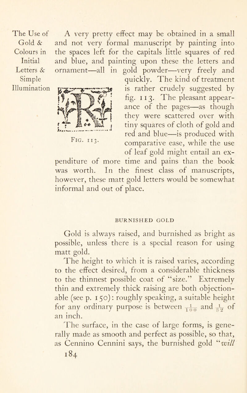 Gold & Colours in Initial Letters & Simple Illumination and not very formal manuscript by painting into the spaces left for the capitals little squares of red and blue, and painting upon these the letters and ornament—all in gold powder—very freely and quickly. The kind of treatment is rather crudely suggested by fig. 113. The pleasant appear¬ ance of the pages—as though they were scattered over with tiny squares of cloth of gold and red and blue—is produced with comparative ease, while the use of leaf gold might entail an ex¬ penditure of more time and pains than the book was worth. In the finest class of manuscripts, however, these matt gold letters would be somewhat informal and out of place. BURNISHED GOLD Gold is always raised, and burnished as bright as possible, unless there is a special reason for using matt gold. The height to which it is raised varies, according to the effect desired, from a considerable thickness to the thinnest possible coat of ‘’‘size.” Extremely thin and extremely thick raising are both objection¬ able (see p. 150): roughly speaking, a suitable height for any ordinary purpose is between T-i-- and of an inch. The surface, in the case of large forms, is gene¬ rally made as smooth and perfect as possible, so that, as Cennino Cennini says, the burnished gold “will