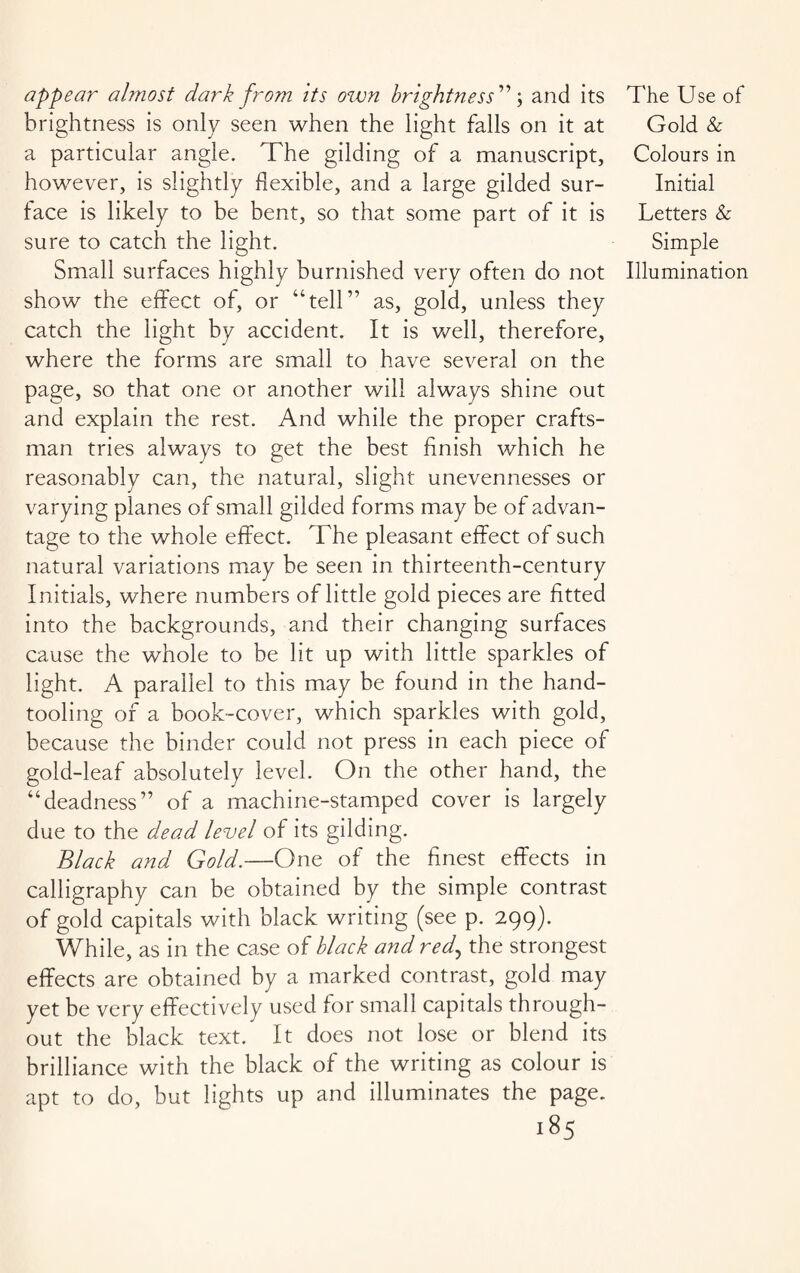 appear almost dark from its ozvn brightness” \ and its brightness is only seen when the light falls on it at a particular angle. The gilding of a manuscript, however, is slightly flexible, and a large gilded sur¬ face is likely to be bent, so that some part of it is sure to catch the light. Small surfaces highly burnished very often do not show the effect of, or “tell” as, gold, unless they catch the light by accident. It is well, therefore, where the forms are small to have several on the page, so that one or another will always shine out and explain the rest. And while the proper crafts¬ man tries always to get the best finish which he reasonably can, the natural, slight unevennesses or varying planes of small gilded forms may be of advan¬ tage to the whole effect. The pleasant effect of such natural variations may be seen in thirteenth-century Initials, where numbers of little gold pieces are fitted into the backgrounds, and their changing surfaces cause the whole to be lit up with little sparkles of light. A parallel to this may be found in the hand¬ tooling of a book-cover, which sparkles with gold, because the binder could not press in each piece of gold-leaf absolutely level. On the other hand, the “deadness” of a machine-stamped cover is largely due to the dead level of its gilding. Black and Gold.—One of the finest effects in calligraphy can be obtained by the simple contrast of gold capitals with black writing (see p. 299). While, as in the case of black and red, the strongest effects are obtained by a marked contrast, gold may yet be very effectively used for small capitals through¬ out the black text. It does not lose or blend its brilliance with the black of the writing as colour is apt to do, but lights up and illuminates the page. 185 The Use of Gold & Colours in Initial Letters & Simple Illumination