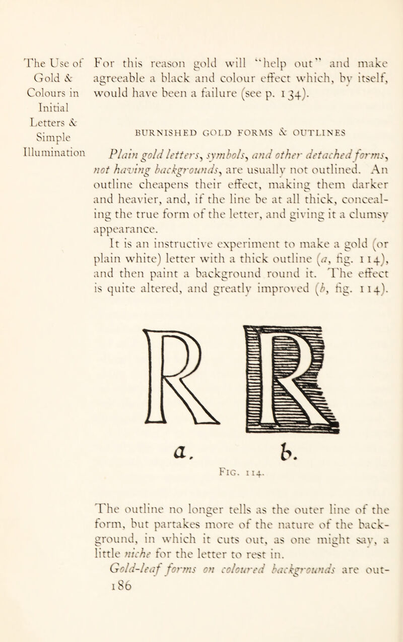 Grold 8c Colours in Initial agreeable a black and colour effect which, bv itself, would have been a failure (see p. 134). Letters d: Simple Illumination BURNISHED GOLD FORMS & OUTLINES Plain gold letters, symbols, and other detached forms, not having backgrounds, are usually not outlined. An outline cheapens their effect, making them darker and heavier, and, it the line be at all thick, conceal¬ ing the true form of the letter, and giving it a clumsy appea ranee. It is an instructive experiment to make a gold (or plain white) letter with a thick outline (a, tig. 114), and then paint a background round it. The effect is quite altered, and greatly improved (b, tig. 114). The outline no longer tells as the outer line of the form, but partakes more of the nature of the back¬ ground, in which it cuts out, as one might sav, a little niche for the letter to rest in. Gold-leaf forms on coloured backgrounds are out-