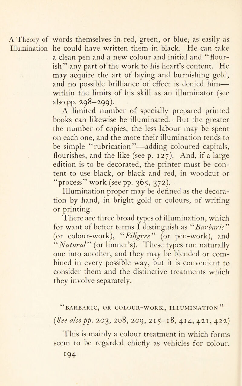 A Theory of words themselves in red, green, or blue, as easily as Illumination he could have written them in black. He can take a clean pen and a new colour and initial and “flour¬ ish” any part of the work to his heart’s content. He may acquire the art of laying and burnishing gold, and no possible brilliance of effect is denied him— within the limits of his skill as an illuminator (see also pp. 298-299). A limited number of specially prepared printed books can likewise be illuminated. But the greater the number of copies, the less labour may be spent on each one, and the more their illumination tends to be simple “rubrication”—adding coloured capitals, flourishes, and the like (see p. 127). And, if a large edition is to be decorated, the printer must be con¬ tent to use black, or black and red, in woodcut or “process” work (see pp. 365, 372). Illumination proper may be defined as the decora¬ tion by hand, in bright gold or colours, of writing or printing. There are three broad types of illumination, which for want of better terms I distinguish as “ Barbaric ” (or colour-work), “Filigree” (or pen-work), and “Natural” (or limner’s). These types run naturally one into another, and they may be blended or com¬ bined in every possible way, but it is convenient to consider them and the distinctive treatments which they involve separately. “barbaric, or colour-work, illumination” [See also pp. 203, 208, 209, 215-18, 414, 421,422) This is mainly a colour treatment in which forms seem to be regarded chiefly as vehicles for colour.