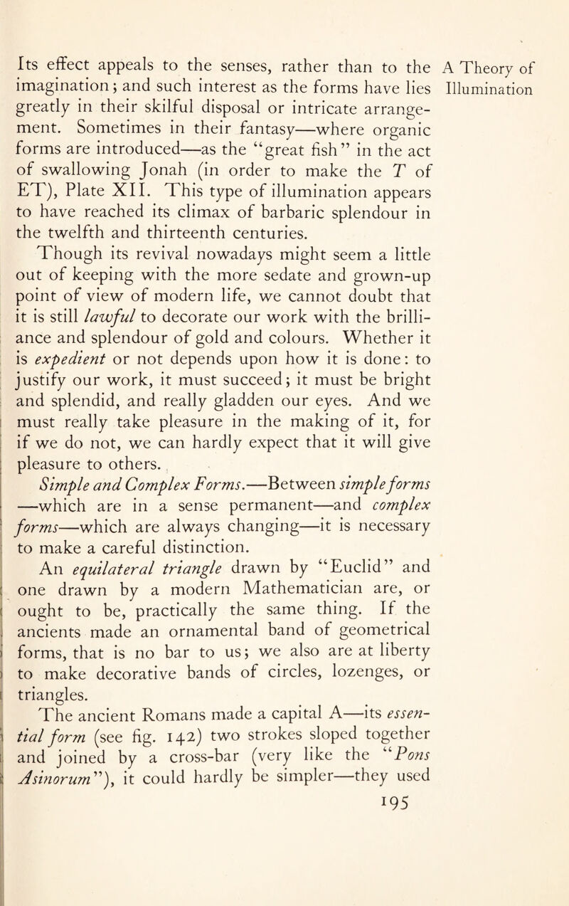 Its effect appeals to the senses, rather than to the A Theory of imagination; and such interest as the forms have lies Illumination greatly in their skilful disposal or intricate arrange¬ ment. Sometimes in their fantasy—where organic forms are introduced—as the “great fish” in the act of swallowing Jonah (in order to make the T of ET), Plate XII. This type of illumination appears to have reached its climax of barbaric splendour in the twelfth and thirteenth centuries. Though its revival nowadays might seem a little out of keeping with the more sedate and grown-up point of view of modern life, we cannot doubt that it is still lawful to decorate our work with the brilli¬ ance and splendour of gold and colours. Whether it is expedient or not depends upon how it is done: to justify our work, it must succeed; it must be bright and splendid, and really gladden our eyes. And we must really take pleasure in the making of it, for if we do not, we can hardly expect that it will give pleasure to others. Simple and Complex Forms.—Between simple forms • —which are in a sense permanent—and complex forms—which are always changing—it is necessary to make a careful distinction. An equilateral triangle drawn by “Euclid” and one drawn by a modern Mathematician are, or ought to be, practically the same thing. If the ancients made an ornamental band of geometrical forms, that is no bar to us; we also are at liberty to make decorative bands of circles, lozenges, or i triangles. The ancient Romans made a capital A—its essen- : tial form (see fig. 142) two strokes sloped together i and joined by a cross-bar (very like the “Pons i Asinorum”), it could hardly be simpler—they used