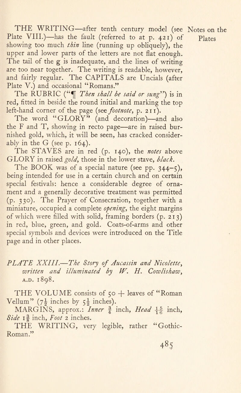 THE WRITING—after tenth century model (see Plate VIII.)—has the fault (referred to at p. 421) of showing too much thin line (running up obliquely), the upper and lower parts of the letters are not flat enough. The tail of the g is inadequate, and the lines of writing are too near together. The writing is readable, however, and fairly regular. The CAPITALS are Uncials (after Plate V.) and occasional “Romans.” The RUBRIC (“^[ Then shall be said or sung”} is in red, fitted in beside the round initial and marking the top left-hand corner of the page (see footnote, p. 211). The word “GLORY” (and decoration)—and also the F and T, showing in recto page—are in raised bur¬ nished gold, which, it will be seen, has cracked consider¬ ably in the G (see p. 164). The STAVES are in red (p. 140), the notes above GLORY in raised gold, those in the lower stave, black. The BOOK was of a special nature (see pp. 344-5), being intended for use in a certain church and on certain special festivals: hence a considerable degree of orna¬ ment and a generally decorative treatment was permitted (p. 330). The Prayer of Consecration, together with a miniature, occupied a complete opening, the eight margins of which were filled with solid, framing borders (p. 213) in red, blue, green, and gold. Coats-of-arms and other special symbols and devices were introduced on the Title page and in other places. PLATE XXIII.—The Story of Auc as sin and Nicole tte, written and illuminated by W. H. Cowlishaw, A.D. 1898. THE VOLUME consists of 50 -j- leaves of “Roman Vellum” (7J inches by 5J inches). MARGINS, approx.: Inner f inch, Head A~| inch, Side if inch, Foot 2 inches. THE WRITING, very legible, rather “Gothic- Roman.” Notes on the Plates