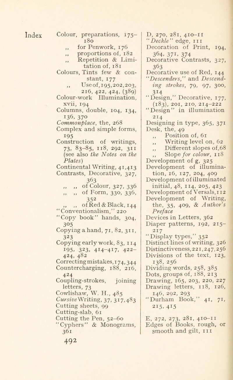 180 ,, for Penwork, 176 ,, proportions of, 182 ,, Repetition & Limi¬ tation of, 181 Colours, Tints few & con¬ stant, 177 ,, Useof, 195,202,203, 216, 422, 424, (389) Colour-work Illumination, xvii, 194 Columns, double, 104, 134, 136, 370 Commonplace, the, 268 Complex and simple forms, 195 Construction of writings, 73. 83-85, 118, 292, 311 (see also the Notes on the Plates) Continental Writing, 41,413 Contrasts, Decorative, 327, 363 ,, ,, of Colour, 327, 336 ,, ,, of Form, 330, 336, 352 ,, ,, of Red & Black, 144 “Conventionalism,” 220 “Copy book” hands, 304, 305 Copying a hand, 71, 82, 311, 323 Copying early work, 83, 114 195. 323, 4I4~4I7> 422- 424, 482 Correcting mistakes, 174,344 Countercharging, 188, 216, 424 Coupling-strokes, joining letters, 73 Cowlishaw, W. H., 485 Cursive Writing, 37, 317,483 Cutting sheets, 99 Cutting-slab, 61 Cutting the Pen, 52-60 “Cyphers” & Monograms, 492 “ Deckle ” edge, in Decoration of Print, 194, 364. 37L 374 Decorative Contrasts, 327, 363 Decorative use of Red, 144 “Descenders,” and Descend¬ ing strokes, 79, 97, 300, 314 “Design,” Decorative, 177, (183), 201, 210, 214-222 “Design” in illumination 214 Designing in type, 365, 371 Desk, the, 49 ,, Position of, 61 ,, Writing level on, 62 ,, Different slopes of,68 ,, Slope for colour, 11S Development of g, 325 Development of illumina¬ tion, 16, 127, 204, 409 Development of illuminated initial, 48, 114, 205, 423 Development of Versals, 112 Development of Writing, the, 35, 409, & Author’s Preface Devices in Letters, 362 Diaper patterns, 192, 215- 217 “Display types,” 352 Distinct lines of writing, 326 Distinctiveness, 221,247,256 Divisions of the text, 123, i38. 256 Dividing words, 258, 385 Dots, groups of, 188, 213 Drawing, 165, 203, 220, 227 Drawing letters, 118, 126, 146, 292, 293 “Durham Book,” 41, 71, 215. 4I5 E, 272, 273, 281, 410-11 Edges of Books, rough, or