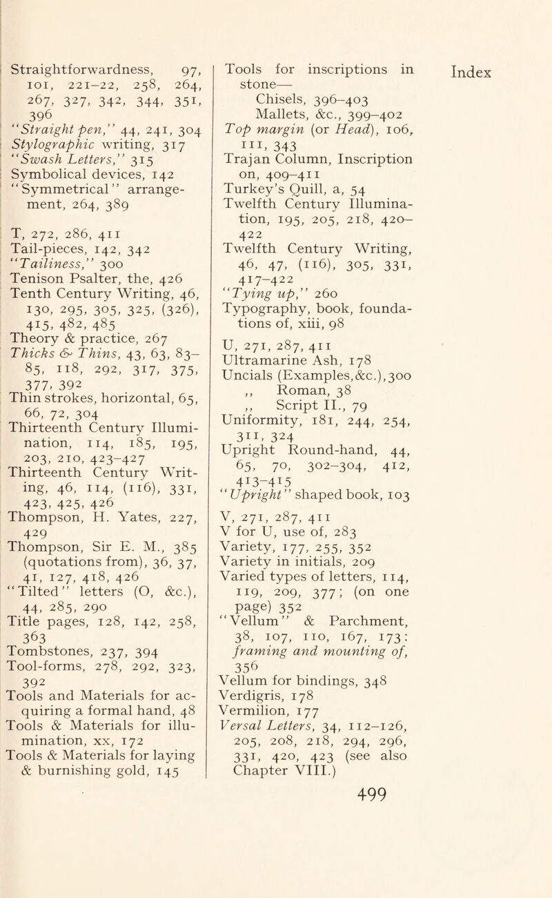 Straightforwardness, 97, 101, 221-22, 258, 264, 267, 327, 342, 344, 351, 396 “Straight pen,” 44, 241, 304 Stylographic writing, 317 “Swash Letters,” 315 Symbolical devices, 142 ' ‘ Symmetrical ’' arrange¬ ment, 264, 389 T, 272, 286, 411 Tail-pieces, 142, 342 “Tailiness,” 300 Tenison Psalter, the, 426 Tenth Century Writing, 46, 130, 295, 305, 325, (326), 4I5, 482, 485 Theory & practice, 267 Thicks cw Thins, 43, 63, 83— 85, 118, 292, 317, 375, 377, 392 Thin strokes, horizontal, 65, 66, 72, 304 Thirteenth Century Illumi¬ nation, 114, 185, 195, 203, 210, 423-427 Thirteenth Century Writ¬ ing, 46, 114, (116), 331, 423, 425, 426 Thompson, H. Yates, 227, 429 Thompson, Sir E. M., 385 (quotations from), 36, 37, 41, 127, 418, 426 “Tilted” letters (O, &c.), 44, 285, 290 Title pages, 128, 142, 258, 363 Tombstones, 237, 394 Tool-forms, 278, 292, 323, 392 Tools and Materials for ac¬ quiring a formal hand, 48 Tools & Materials for illu¬ mination, xx, 172 Tools & Materials for laying & burnishing gold, 145 Tools for inscriptions in stone— Chisels, 396-403 Mallets, &c., 399-402 Top margin (or Head), 106, HE 343 Trajan Column, Inscription on, 409-411 Turkey’s Quill, a, 54 Twelfth Century Illumina¬ tion, 195, 205, 218, 420- 422 Twelfth Century Writing, 46, 47, (116), 305, 331, 417-422 “Tying up,” 260 Typography, book, founda¬ tions of, xiii, 98 U, 271, 287, 411 Ultramarine Ash, 178 Uncials (Examples,&c.),300 ,, Roman, 38 ,, Script II., 79 Uniformity, 181, 244, 254, 3iU 324 Upright Round-hand, 44, 65, 70, 302-304, 412, 4I3-4I5 “ Upright” shaped book, 103 V, 271, 287, 411 V for U, use of, 283 Variety, 177, 255, 352 Variety in initials, 209 Varied types of letters, 114, 119, 209, 377; (on one page) 352 “Vellum” & Parchment, 38, 107, no, 167, 173: framing and mounting of, 356 Vellum for bindings, 348 Verdigris, 178 Vermilion, 177 Versal Letters, 34, 112-126, 205, 208, 218, 294, 296, 331, 420, 423 (see also Chapter VIII.) Index