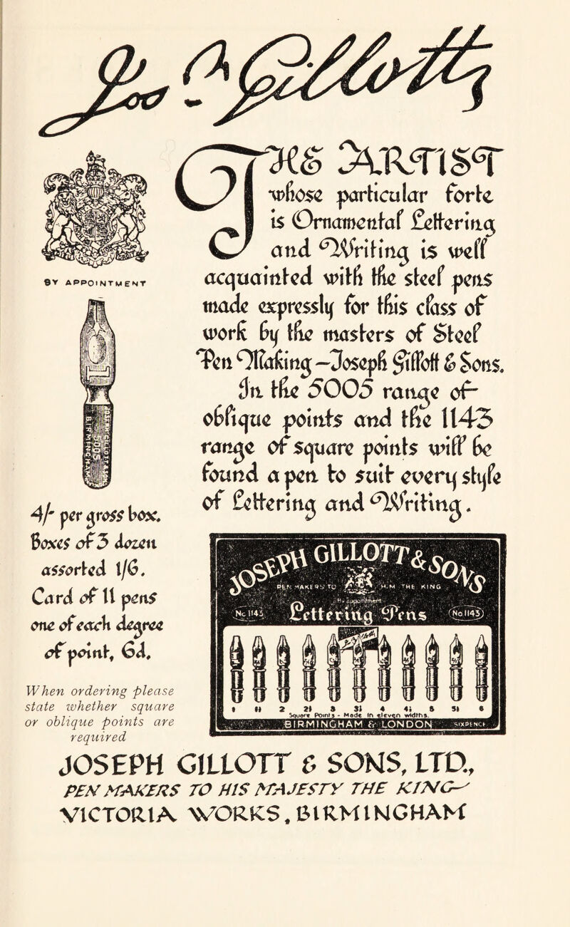 4/' per yross bd*. 7i$ XKTtST •wllose particular forte is Omamentaf fettering and ^Writing is weff acquainted vritfi Hie steef pens made erprcsslq tor Hais cfass of uwf by Hie masters of Steef Pen OlMing -Joseph fSttfoft & Sons. 5n t£e 5005 range of* offigac points and t6e 1143 range of square points u’iff So found a pen to suit cverij stqfe of fettering and‘fKfritwg. doxes of 5 dozen assorted 1/6, Card of U pens one of eartx decree of pomlf 6d, When ordering please state ivhether square or oblique points are required V m ■ *%c. y**' Pfctt *.ak* Tp M<M THfc *ING rC3 apaoftitrjjert • \ ‘ >  £?cttrrtiiq ^Pms V. ‘ : \ - ’’ •pH- aucwtt^me , - (7) , , NcU4s I etteririii 31 4 4i S Mode in eleven widths. 2 2» » Sauor* Point s : BIRMINGHAM & LONDON sixpsno JOSEPH C1LLOTT 0 SONS, LTD., PEN MAJJERS TO MS MAJESTY THE KING-' VICTORIA- WORKS, BIRMINGHAM