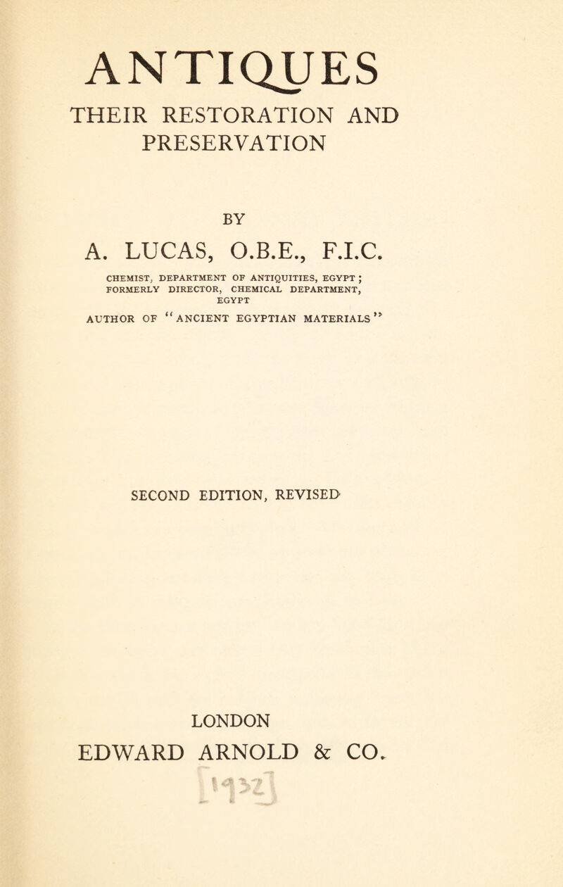 THEIR RESTORATION AND PRESERVATION BY A. LUCAS, O.B.E., F.I.C. CHEMIST, DEPARTMENT OF ANTIQUITIES, EGYPT ; FORMERLY DIRECTOR, CHEMICAL DEPARTMENT, EGYPT AUTHOR OF “ANCIENT EGYPTIAN MATERIALS SECOND EDITION, REVISED LONDON EDWARD ARNOLD & CO.