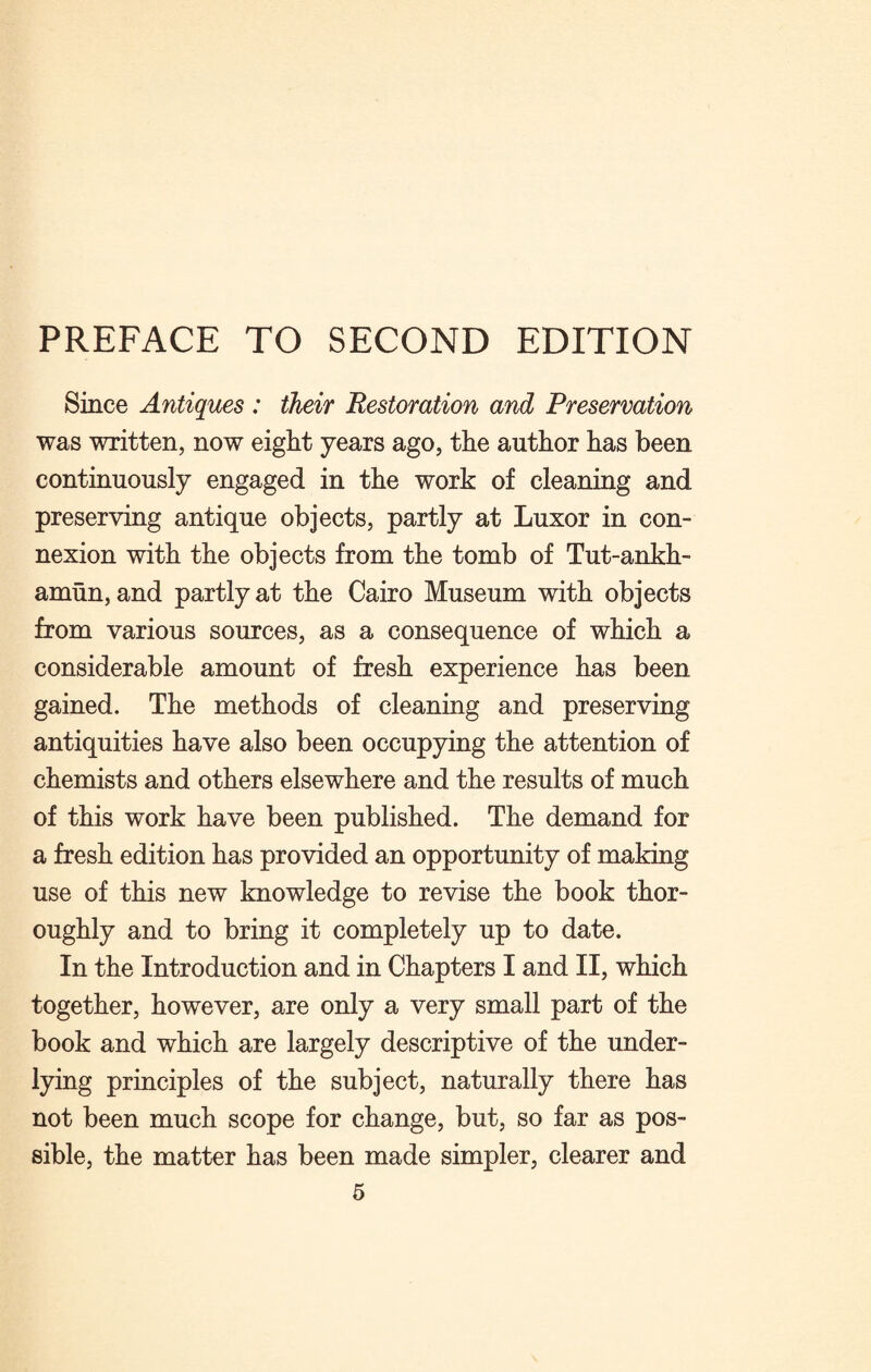 Since Antiques : their Restoration and Preservation was written, now eight years ago, the author has been continuously engaged in the work of cleaning and preserving antique objects, partly at Luxor in con¬ nexion with the objects from the tomb of Tut-ankh- amun, and partly at the Cairo Museum with objects from various sources, as a consequence of which a considerable amount of fresh experience has been gained. The methods of cleaning and preserving antiquities have also been occupying the attention of chemists and others elsewhere and the results of much of this work have been published. The demand for a fresh edition has provided an opportunity of making use of this new knowledge to revise the book thor¬ oughly and to bring it completely up to date. In the Introduction and in Chapters I and II, which together, however, are only a very small part of the book and which are largely descriptive of the under¬ lying principles of the subject, naturally there has not been much scope for change, but, so far as pos¬ sible, the matter has been made simpler, clearer and