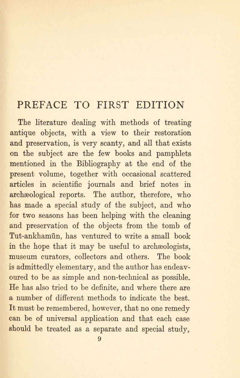 The literature dealing with methods of treating antique objects, with a view to their restoration and preservation, is very scanty, and all that exists on the subject are the few books and pamphlets mentioned in the Bibliography at the end of the present volume, together with occasional scattered articles in scientific journals and brief notes in archaeological reports. The author, therefore, who has made a special study of the subject, and who for two seasons has been helping with the cleaning and preservation of the objects from the tomb of Tut-ankhamun, has ventured to write a small book in the hope that it may be useful to archaeologists, museum curators, collectors and others. The book is admittedly elementary, and the author has endeav¬ oured to be as simple and non-technical as possible. He has also tried to be definite, and where there are a number of different methods to indicate the best. It must be remembered, however, that no one remedy can be of universal application and that each case should be treated as a separate and special study,