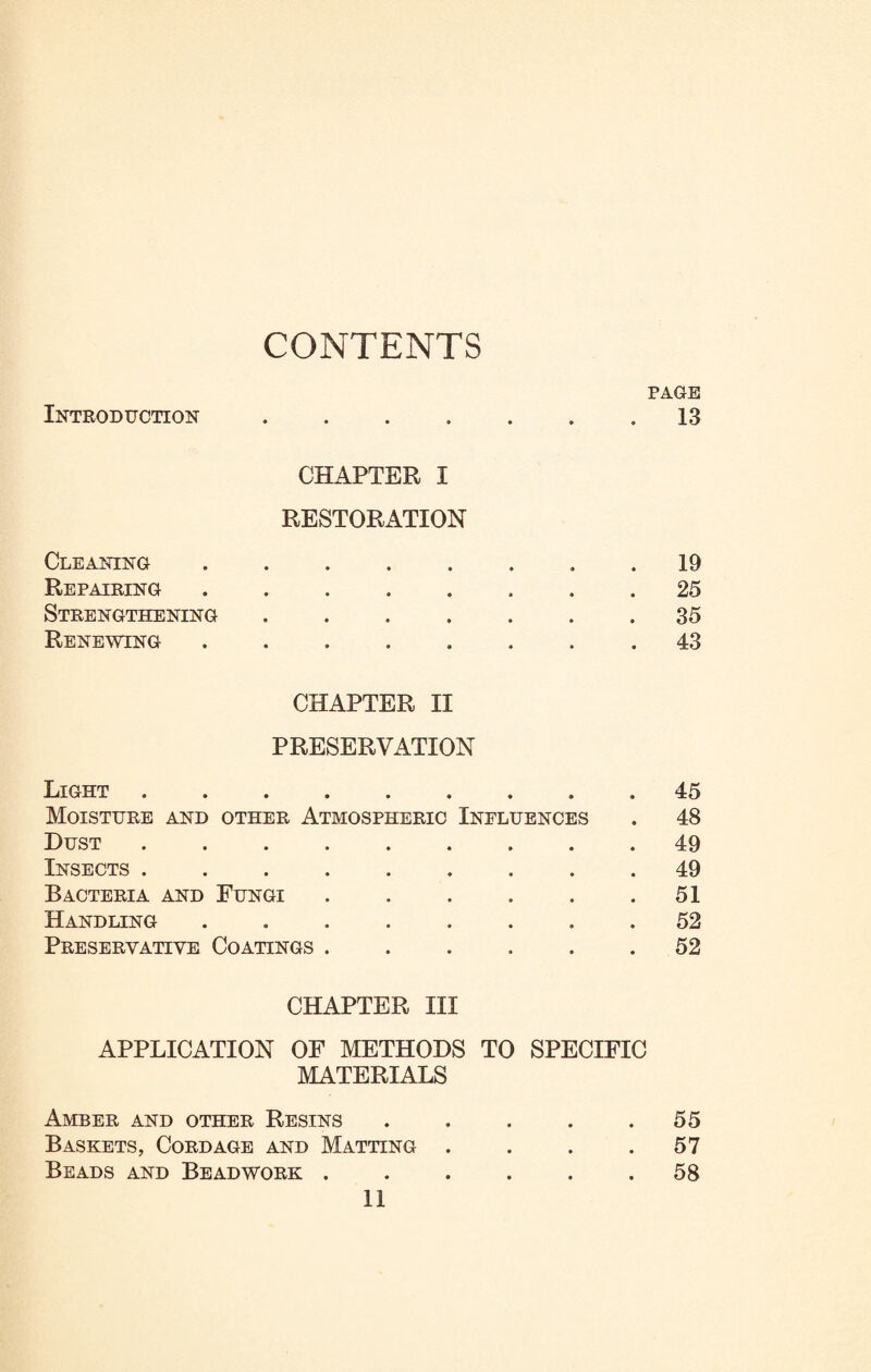 CONTENTS Introduction • • • • • • PAGE 13 Cleaning CHAPTER I RESTORATION • • * * • 9 . 19 Repairing • • • • » • 25 Strengthening ..... • 35 Renewing • • • • • • . 43 Light CHAPTER II PRESERVATION 45 Moisture and other Atmospheric Influences . 48 Dust • • • • > 49 Insects . • • • • • . 49 Bacteria and Fungi .... . 51 Handling 9 • • « • . 52 Preservative Coatings .... . 52 CHAPTER III APPLICATION OF METHODS TO SPECIFIC MATERIALS Amber and other Resins . . . . .55 Baskets, Cordage and Matting . . . .57 Beads and Beadwork ...... 58