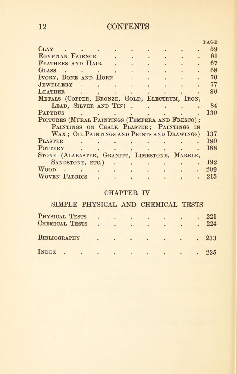 PAGE Clay. Egyptian Faience ...... Feathers and Hair. Class ......... Ivory, Bone and Horn ..... J EW ELLERY ........ Leather ........ Metals (Copper, Bronze, Gold, Electrtjm, Iron, Lead, Silver and Tin) . Papyrus ........ Pictures (Mural Paintings (Tempera and Fresco) ; Paintings on Chalk Plaster ; Paintings in Wax ; Oil Paintings and Prints and Drawings) Plaster . Pottery ........ Stone (Alabaster, Granite, Limestone, Marble, Sandstone, etc.) ...... Wood. Woven Fabrics. 59 61 67 68 70 77 80 84 130 137 180 188 192 209 215 CHAPTER IV SIMPLE PHYSICAL AND CHEMICAL TESTS Physical Tests.221 Chemical Tests.224 Bibliography.233 Index 235