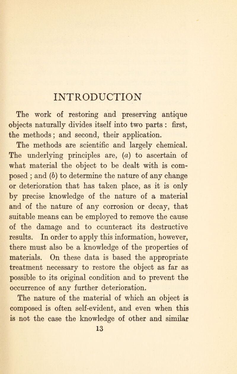 INTRODUCTION The work of restoring and preserving antique objects naturally divides itself into two parts : first, the methods; and second, their application. The methods are scientific and largely chemical. The underlying principles are, (a) to ascertain of what material the object to be dealt with is com¬ posed ; and (b) to determine the nature of any change or deterioration that has taken place, as it is only by precise knowledge of the nature of a material and of the nature of any corrosion or decay, that suitable means can be employed to remove the cause of the damage and to counteract its destructive results. In order to apply this information, however, there must also be a knowledge of the properties of materials. On these data is based the appropriate treatment necessary to restore the object as far as possible to its original condition and to prevent the occurrence of any further deterioration. The nature of the material of which an object is composed is often self-evident, and even when this is not the case the knowledge of other and similar