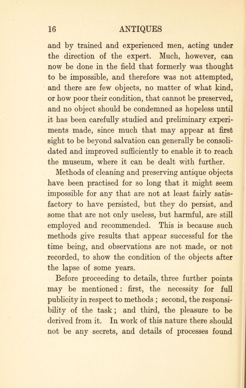 and by trained and experienced men, acting under the direction of the expert. Much, however, can now be done in the field that formerly was thought to be impossible, and therefore was not attempted, and there are few objects, no matter of what kind, or how poor their condition, that cannot be preserved, and no object should be condemned as hopeless until it has been carefully studied and preliminary experi¬ ments made, since much that may appear at first sight to be beyond salvation can generally be consoli¬ dated and improved sufficiently to enable it to reach the museum, where it can be dealt with further. Methods of cleaning and preserving antique objects have been practised for so long that it might seem impossible for any that are not at least fairly satis¬ factory to have persisted, but they do persist, and some that are not only useless, but harmful, are still employed and recommended. This is because such methods give results that appear successful for the time being, and observations are not made, or not recorded, to show the condition of the objects after the lapse of some years. Before proceeding to details, three further points may be mentioned: first, the necessity for full publicity in respect to methods ; second, the responsi¬ bility of the task ; and third, the pleasure to be derived from it. In work of this nature there should not be any secrets, and details of processes found