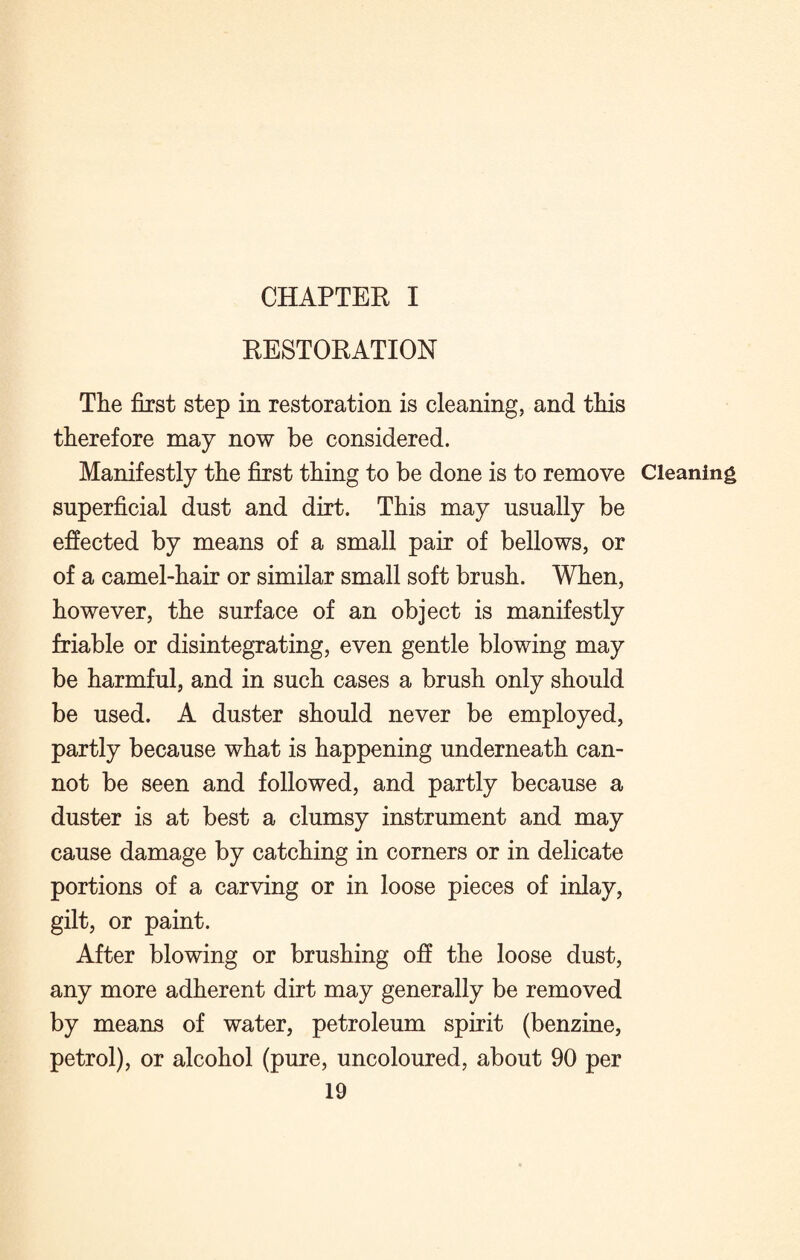 CHAPTER I RESTORATION The first step in restoration is cleaning, and this therefore may now be considered. Manifestly the first thing to be done is to remove Cleaning superficial dust and dirt. This may usually be effected by means of a small pair of bellows, or of a camel-hair or similar small soft brush. When, however, the surface of an object is manifestly friable or disintegrating, even gentle blowing may be harmful, and in such cases a brush only should be used. A duster should never be employed, partly because what is happening underneath can¬ not be seen and followed, and partly because a duster is at best a clumsy instrument and may cause damage by catching in corners or in delicate portions of a carving or in loose pieces of inlay, gilt, or paint. After blowing or brushing off the loose dust, any more adherent dirt may generally be removed by means of water, petroleum spirit (benzine, petrol), or alcohol (pure, uncoloured, about 90 per