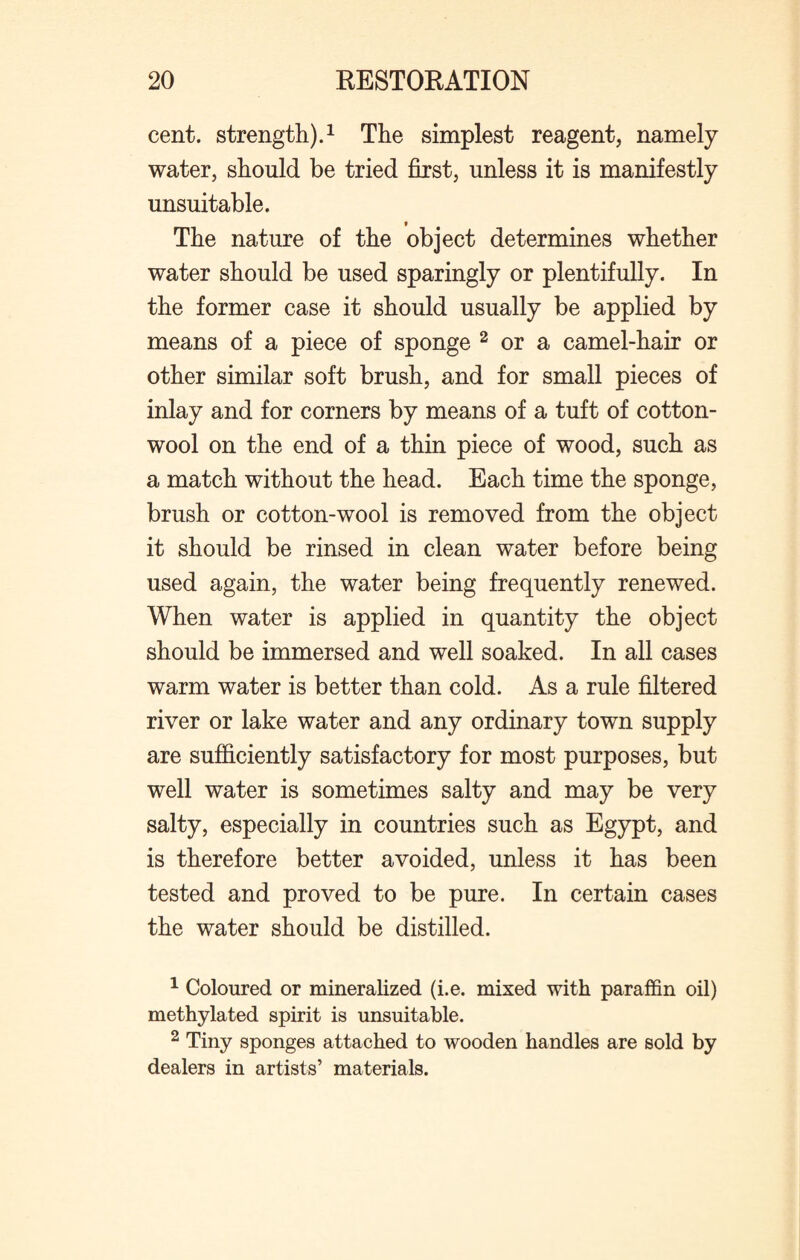 cent, strength).1 The simplest reagent, namely water, should be tried first, unless it is manifestly unsuitable. The nature of the object determines whether water should be used sparingly or plentifully. In the former case it should usually be applied by means of a piece of sponge 2 or a camel-hair or other similar soft brush, and for small pieces of inlay and for corners by means of a tuft of cotton¬ wool on the end of a thin piece of wood, such as a match without the head. Each time the sponge, brush or cotton-wool is removed from the object it should be rinsed in clean water before being used again, the water being frequently renewed. When water is applied in quantity the object should be immersed and well soaked. In all cases warm water is better than cold. As a rule filtered river or lake water and any ordinary town supply are sufficiently satisfactory for most purposes, but well water is sometimes salty and may be very salty, especially in countries such as Egypt, and is therefore better avoided, unless it has been tested and proved to be pure. In certain cases the water should be distilled. 1 Coloured or mineralized (i.e. mixed with paraffin oil) methylated spirit is unsuitable. 2 Tiny sponges attached to wooden handles are sold by dealers in artists’ materials.