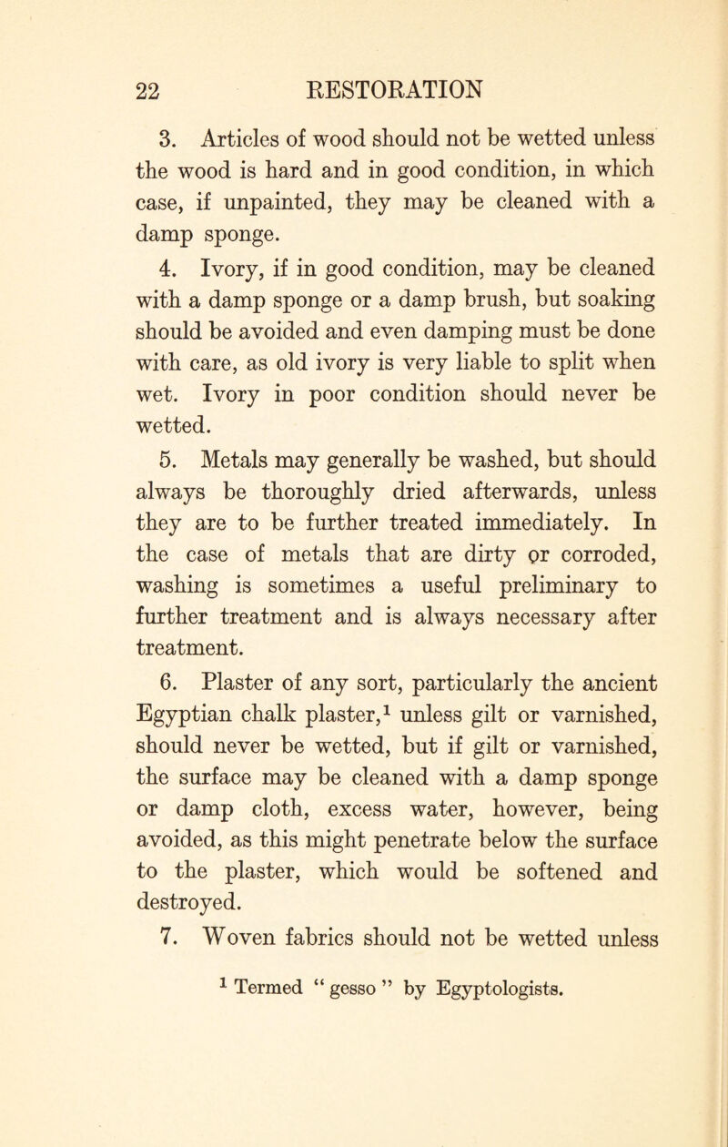 3. Articles of wood should not be wetted unless the wood is hard and in good condition, in which case, if unpainted, they may be cleaned with a damp sponge. 4. Ivory, if in good condition, may be cleaned with a damp sponge or a damp brush, but soaking should be avoided and even damping must be done with care, as old ivory is very liable to split when wet. Ivory in poor condition should never be wetted. 5. Metals may generally be washed, but should always be thoroughly dried afterwards, unless they are to be further treated immediately. In the case of metals that are dirty or corroded, washing is sometimes a useful preliminary to further treatment and is always necessary after treatment. 6. Plaster of any sort, particularly the ancient Egyptian chalk plaster,1 unless gilt or varnished, should never be wetted, but if gilt or varnished, the surface may be cleaned with a damp sponge or damp cloth, excess water, however, being avoided, as this might penetrate below the surface to the plaster, which would be softened and destroyed. 7. Woven fabrics should not be wetted unless 1 Termed “ gesso ” by Egyptologists.