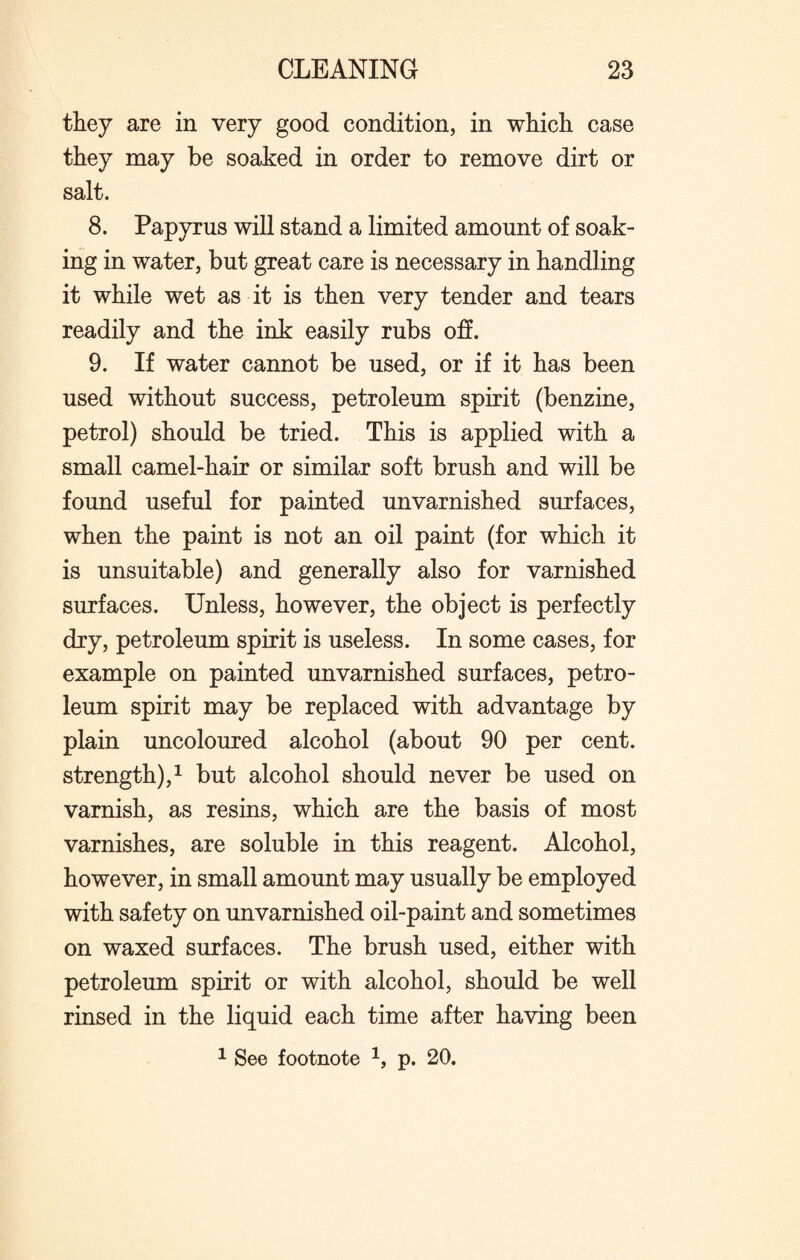 they are in very good condition, in which case they may be soaked in order to remove dirt or salt. 8. Papyrus will stand a limited amount of soak¬ ing in water, but great care is necessary in handling it while wet as it is then very tender and tears readily and the ink easily rubs off. 9. If water cannot be used, or if it has been used without success, petroleum spirit (benzine, petrol) should be tried. This is applied with a small camel-hair or similar soft brush and will be found useful for painted unvarnished surfaces, when the paint is not an oil paint (for which it is unsuitable) and generally also for varnished surfaces. Unless, however, the object is perfectly dry, petroleum spirit is useless. In some cases, for example on painted unvarnished surfaces, petro¬ leum spirit may be replaced with advantage by plain uncoloured alcohol (about 90 per cent. strength),1 but alcohol should never be used on varnish, as resins, which are the basis of most varnishes, are soluble in this reagent. Alcohol, however, in small amount may usually be employed with safety on unvarnished oil-paint and sometimes on waxed surfaces. The brush used, either with petroleum spirit or with alcohol, should be well rinsed in the liquid each time after having been