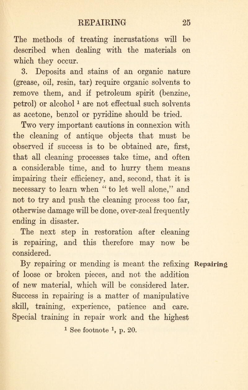 The methods of treating incrustations will be described when dealing with the materials on which they occur. 3. Deposits and stains of an organic nature (grease, oil, resin, tar) require organic solvents to remove them, and if petroleum spirit (benzine, petrol) or alcohol1 are not effectual such solvents as acetone, benzol or pyridine should be tried. Two very important cautions in connexion with the cleaning of antique objects that must be observed if success is to be obtained are, first, that all cleaning processes take time, and often a considerable time, and to hurry them means impairing their efficiency, and, second, that it is necessary to learn when “ to let well alone,5’ and not to try and push the cleaning process too far, otherwise damage will be done, over-zeal frequently ending in disaster. The next step in restoration after cleaning is repairing, and this therefore may now be considered. By repairing or mending is meant the refixing Repairing of loose or broken pieces, and not the addition of new material, which will be considered later. Success in repairing is a matter of manipulative skill, training, experience, patience and care. Special training in repair work and the highest