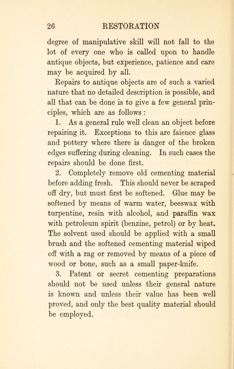 degree of manipulative skill will not fall to the lot of every one who is called upon to handle antique objects, but experience, patience and care may be acquired by all. Kepairs to antique objects are of such a varied nature that no detailed description is possible, and all that can be done is to give a few general prin¬ ciples, which are as follows : 1. As a general rule well clean an object before repairing it. Exceptions to this are faience glass and pottery where there is danger of the broken edges suffering during cleaning. In such cases the repairs should be done first. 2. Completely remove old cementing material before adding fresh. This should never be scraped off dry, but must first be softened. Glue may be softened by means of warm water, beeswax with turpentine, resin with alcohol, and paraffin wax with petroleum spirit (benzine, petrol) or by heat. The solvent used should be applied with a small brush and the softened cementing material wiped off with a rag or removed by means of a piece of wood or bone, such as a small paper-knife. 3. Patent or secret cementing preparations should not be used unless their general nature is known and unless their value has been well proved, and only the best quality material should be employed.