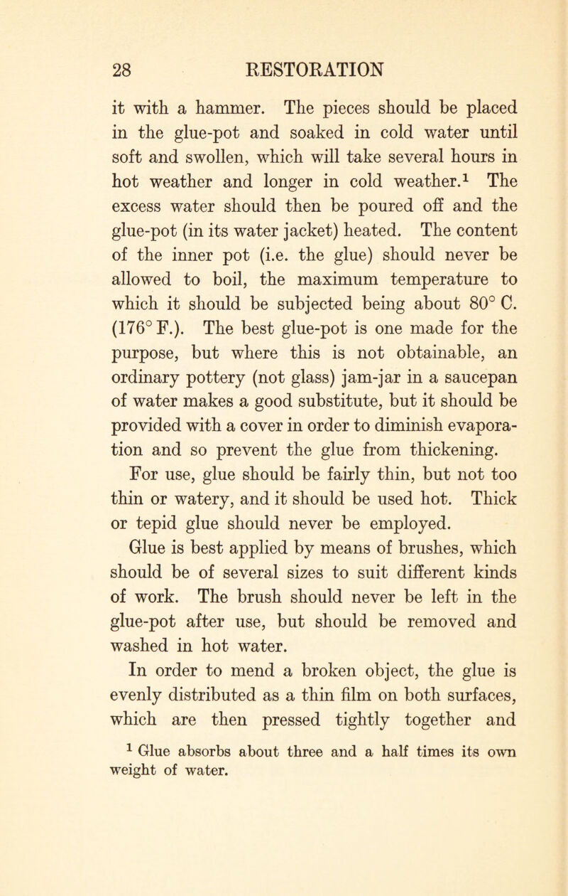 it with a hammer. The pieces should be placed in the glue-pot and soaked in cold water until soft and swollen, which will take several hours in hot weather and longer in cold weather.1 The excess water should then be poured off and the glue-pot (in its water jacket) heated. The content of the inner pot (i.e. the glue) should never be allowed to boil, the maximum temperature to which it should be subjected being about 80° C. (176° F.). The best glue-pot is one made for the purpose, but where this is not obtainable, an ordinary pottery (not glass) jam-jar in a saucepan of water makes a good substitute, but it should be provided with a cover in order to diminish evapora¬ tion and so prevent the glue from thickening. For use, glue should be fairly thin, but not too thin or watery, and it should be used hot. Thick or tepid glue should never be employed. Glue is best applied by means of brushes, which should be of several sizes to suit different kinds of work. The brush should never be left in the glue-pot after use, but should be removed and washed in hot water. In order to mend a broken object, the glue is evenly distributed as a thin film on both surfaces, which are then pressed tightly together and 1 Glue absorbs about three and a half times its own weight of water.