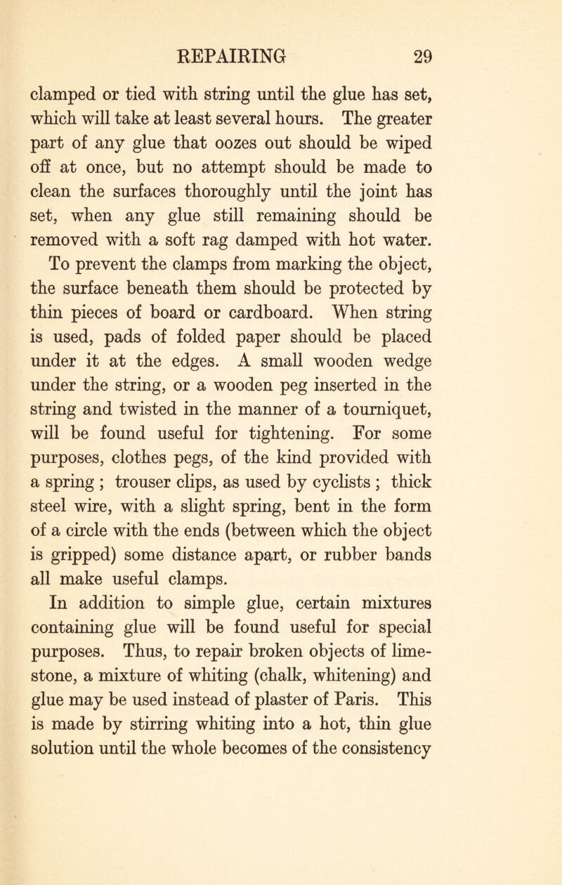 clamped or tied with string until the glue has set, which will take at least several hours. The greater part of any glue that oozes out should be wiped off at once, but no attempt should be made to clean the surfaces thoroughly until the joint has set, when any glue still remaining should be removed with a soft rag damped with hot water. To prevent the clamps from marking the object, the surface beneath them should be protected by thin pieces of board or cardboard. When string is used, pads of folded paper should be placed under it at the edges. A small wooden wedge under the string, or a wooden peg inserted in the string and twisted in the manner of a tourniquet, will be found useful for tightening. For some purposes, clothes pegs, of the kind provided with a spring ; trouser clips, as used by cyclists ; thick steel wire, with a slight spring, bent in the form of a circle with the ends (between which the object is gripped) some distance apart, or rubber bands all make useful clamps. In addition to simple glue, certain mixtures containing glue will be found useful for special purposes. Thus, to repair broken objects of lime¬ stone, a mixture of whiting (chalk, whitening) and glue may be used instead of plaster of Paris. This is made by stirring whiting into a hot, thin glue solution until the whole becomes of the consistency