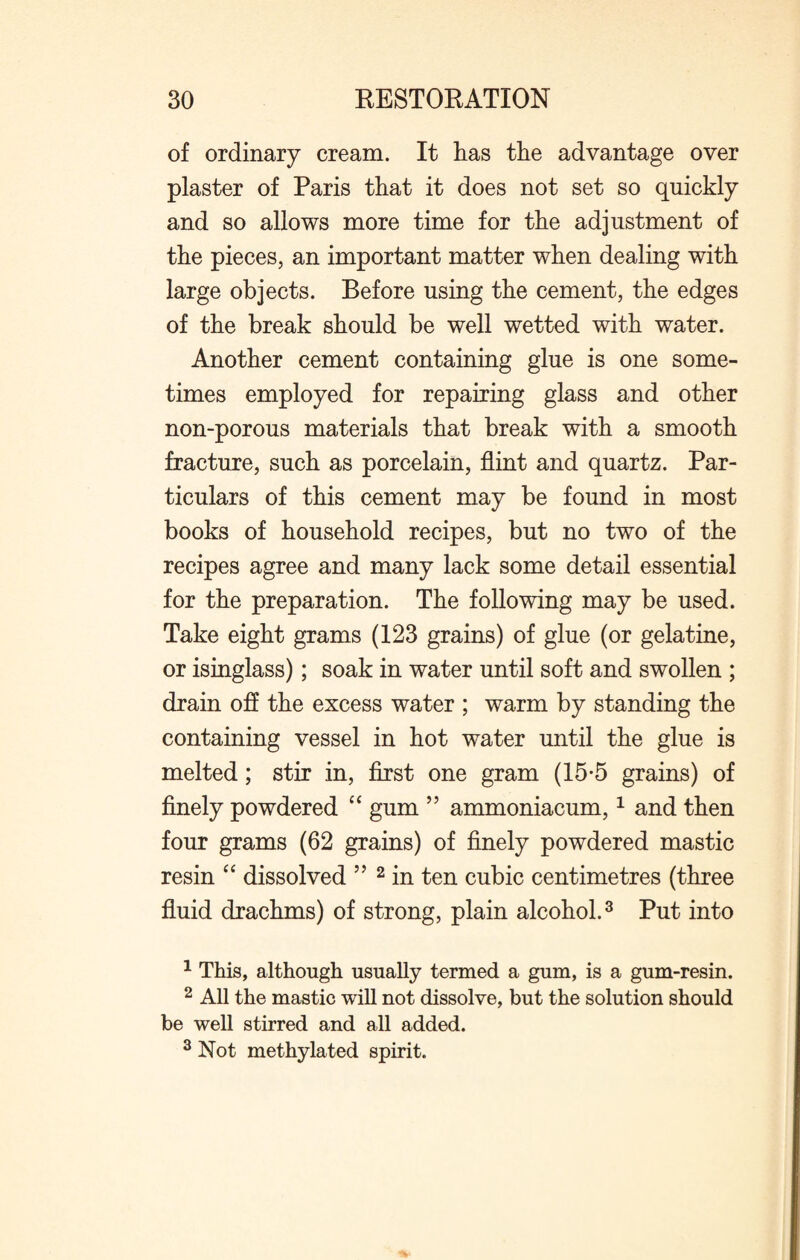 of ordinary cream. It has the advantage over plaster of Paris that it does not set so quickly and so allows more time for the adjustment of the pieces, an important matter when dealing with large objects. Before using the cement, the edges of the break should be well wetted with water. Another cement containing glue is one some¬ times employed for repairing glass and other non-porous materials that break with a smooth fracture, such as porcelain, flint and quartz. Par¬ ticulars of this cement may be found in most books of household recipes, but no two of the recipes agree and many lack some detail essential for the preparation. The following may be used. Take eight grams (123 grains) of glue (or gelatine, or isinglass); soak in water until soft and swollen ; drain off the excess water ; warm by standing the containing vessel in hot water until the glue is melted; stir in, first one gram (15-5 grains) of finely powdered “ gum ” ammoniacum,1 and then four grams (62 grains) of finely powdered mastic resin “ dissolved ” 2 in ten cubic centimetres (three fluid drachms) of strong, plain alcohol.3 Put into 1 This, although usually termed a gum, is a gum-resin. 2 All the mastic will not dissolve, but the solution should be well stirred and all added. 3 Not methylated spirit.