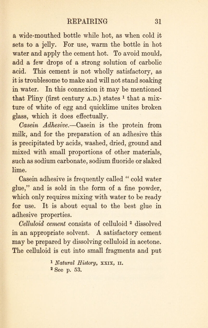 a wide-mouthed bottle while hot, as when cold it sets to a jelly. For use, warm the bottle in hot water and apply the cement hot. To avoid mould, add a few drops of a strong solution of carbolic acid. This cement is not wholly satisfactory, as it is troublesome to make and will not stand soaking in water. In this connexion it may be mentioned that Pliny (first century a.d.) states 1 that a mix¬ ture of white of egg and quicklime unites broken glass, which it does effectually. Casein Adhesive.—Casein is the protein from milk, and for the preparation of an adhesive this is precipitated by acids, washed, dried, ground and mixed with small proportions of other materials, such as sodium carbonate, sodium fluoride or slaked lime. Casein adhesive is frequently called “ cold water glue,” and is sold in the form of a fine powder, which only requires mixing with water to be ready for use. It is about equal to the best glue in adhesive properties. Celluloid cement consists of celluloid 2 dissolved in an appropriate solvent. A satisfactory cement may be prepared by dissolving celluloid in acetone. The celluloid is cut into small fragments and put 1 Natural History, xxix, ii. 2 See p. 53.