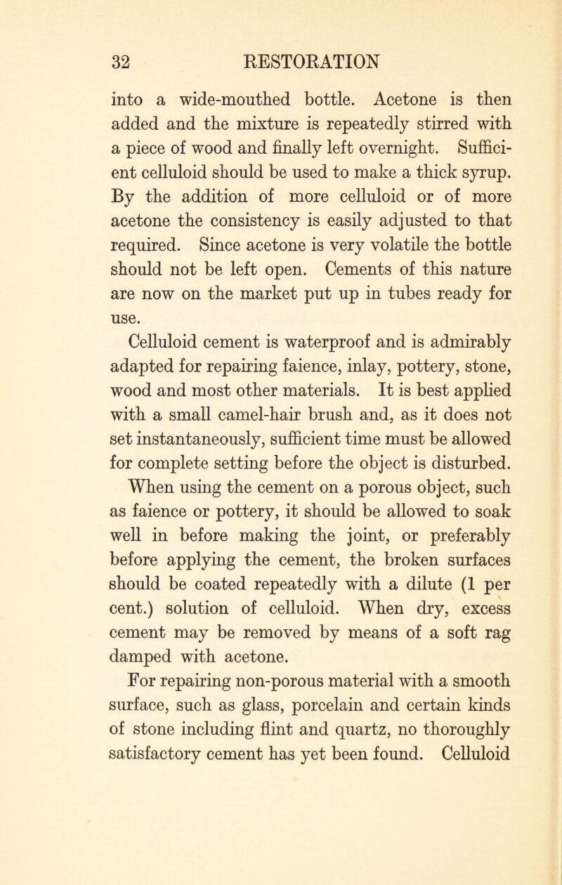 into a wide-mouthed bottle. Acetone is then added and the mixture is repeatedly stirred with a piece of wood and finally left overnight. Suffici¬ ent celluloid should be used to make a thick syrup. By the addition of more celluloid or of more acetone the consistency is easily adjusted to that required. Since acetone is very volatile the bottle should not be left open. Cements of this nature are now on the market put up in tubes ready for use. Celluloid cement is waterproof and is admirably adapted for repairing faience, inlay, pottery, stone, wood and most other materials. It is best applied with a small camel-hair brush and, as it does not set instantaneously, sufficient time must be allowed for complete setting before the object is disturbed. When using the cement on a porous object, such as faience or pottery, it should be allowed to soak well in before making the joint, or preferably before applying the cement, the broken surfaces should be coated repeatedly with a dilute (1 per cent.) solution of celluloid. When dry, excess cement may be removed by means of a soft rag damped with acetone. For repairing non-porous material with a smooth surface, such as glass, porcelain and certain kinds of stone including flint and quartz, no thoroughly satisfactory cement has yet been found. Celluloid