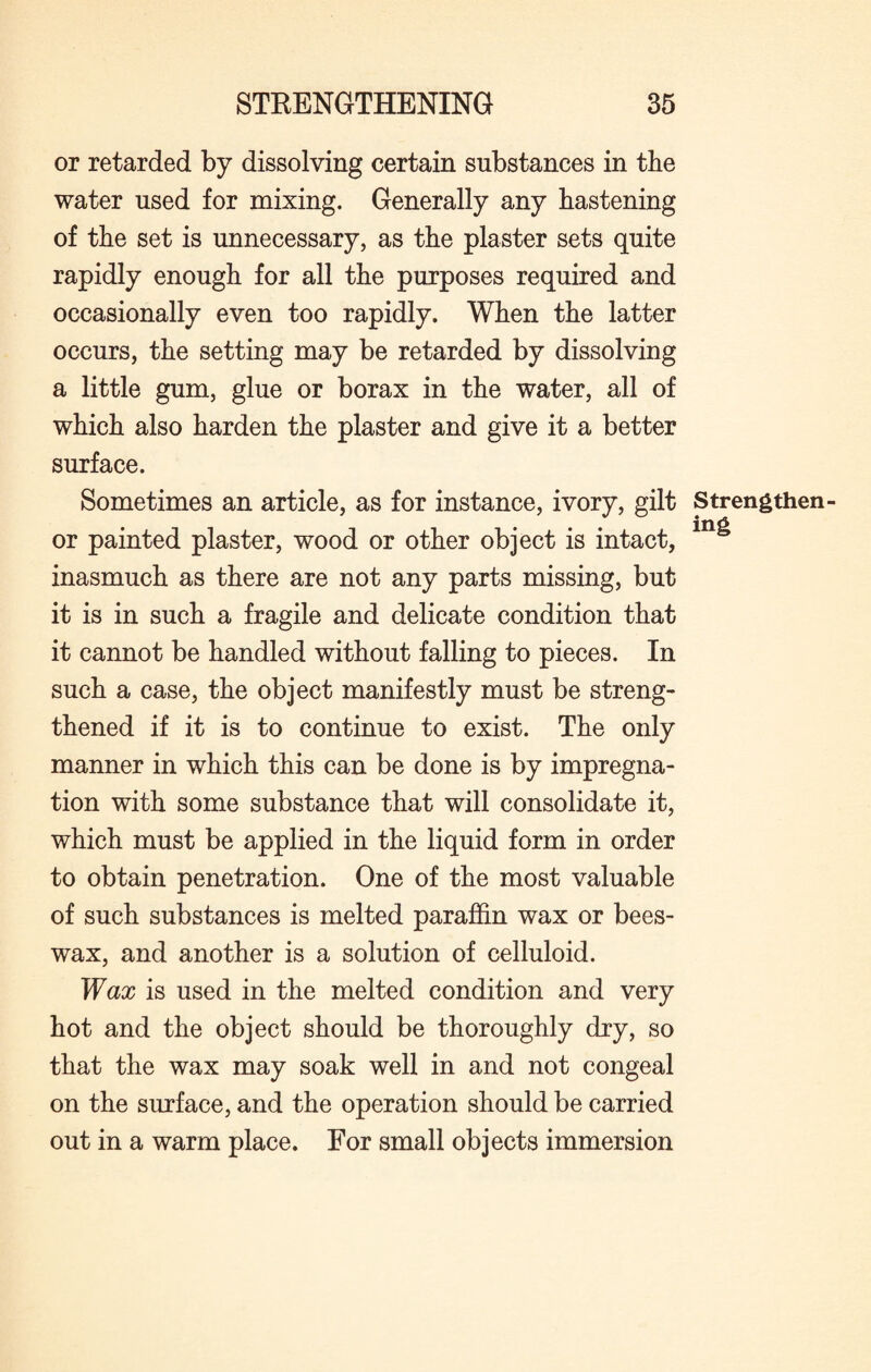 or retarded by dissolving certain substances in the water used for mixing. Generally any hastening of the set is unnecessary, as the plaster sets quite rapidly enough for all the purposes required and occasionally even too rapidly. When the latter occurs, the setting may be retarded by dissolving a little gum, glue or borax in the water, all of which also harden the plaster and give it a better surface. Sometimes an article, as for instance, ivory, gilt Strengthen- or painted plaster, wood or other object is intact, inasmuch as there are not any parts missing, but it is in such a fragile and delicate condition that it cannot be handled without falling to pieces. In such a case, the object manifestly must be streng¬ thened if it is to continue to exist. The only manner in which this can be done is by impregna¬ tion with some substance that will consolidate it, which must be applied in the liquid form in order to obtain penetration. One of the most valuable of such substances is melted paraffin wax or bees¬ wax, and another is a solution of celluloid. Wax is used in the melted condition and very hot and the object should be thoroughly dry, so that the wax may soak well in and not congeal on the surface, and the operation should be carried out in a warm place. For small objects immersion