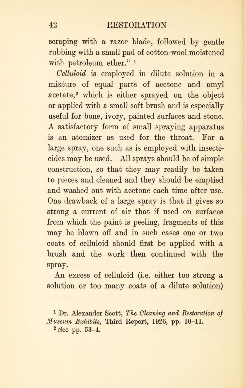 scraping with a razor blade, followed by gentle rubbing with a small pad of cotton-wool moistened with petroleum ether.” 1 Celluloid is employed in dilute solution in a mixture of equal parts of acetone and amyl acetate,2 which is either sprayed on the object or applied with a small soft brush and is especially useful for bone, ivory, painted surfaces and stone. A satisfactory form of small spraying apparatus is an atomizer as used for the throat. For a large spray, one such as is employed with insecti¬ cides may be used. All sprays should be of simple construction, so that they may readily be taken to pieces and cleaned and they should be emptied and washed out with acetone each time after use. One drawback of a large spray is that it gives so strong a current of air that if used on surfaces from which the paint is peeling, fragments of this may be blown off and in such cases one or two coats of celluloid should first be applied with a brush and the work then continued with the spray. An excess of celluloid (i.e. either too strong a solution or too many coats of a dilute solution) 1 Dr. Alexander Scott, The Cleaning and Restoration of Museum Exhibits, Third Report, 1926, pp. 10-11. 2 See pp. 53-4.