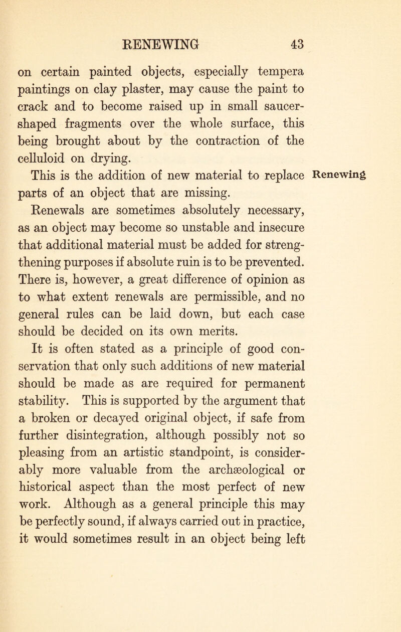 on certain painted objects, especially tempera paintings on clay plaster, may cause the paint to crack and to become raised up in small saucer¬ shaped fragments over the whole surface, this being brought about by the contraction of the celluloid on drying. This is the addition of new material to replace Renewing parts of an object that are missing. Renewals are sometimes absolutely necessary, as an object may become so unstable and insecure that additional material must be added for streng¬ thening purposes if absolute ruin is to be prevented. There is, however, a great difference of opinion as to what extent renewals are permissible, and no general rules can be laid down, but each case should be decided on its own merits. It is often stated as a principle of good con¬ servation that only such additions of new material should be made as are required for permanent stability. This is supported by the argument that a broken or decayed original object, if safe from further disintegration, although possibly not so pleasing from an artistic standpoint, is consider¬ ably more valuable from the archaeological or historical aspect than the most perfect of new work. Although as a general principle this may be perfectly sound, if always carried out in practice, it would sometimes result in an object being left