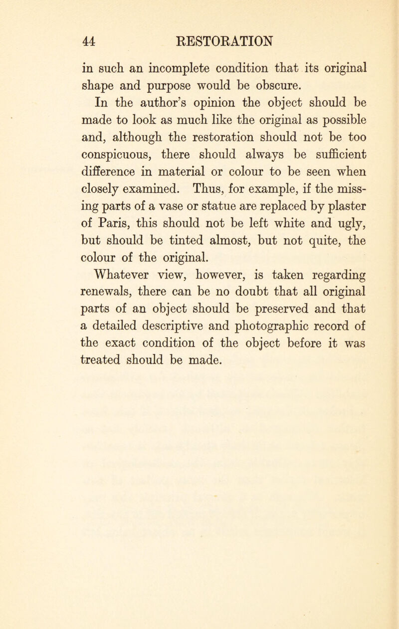 in such an incomplete condition that its original shape and purpose would be obscure. In the author’s opinion the object should be made to look as much like the original as possible and, although the restoration should not be too conspicuous, there should always be sufficient difference in material or colour to be seen when closely examined. Thus, for example, if the miss¬ ing parts of a vase or statue are replaced by plaster of Paris, this should not be left white and ugly, but should be tinted almost, but not quite, the colour of the original. Whatever view, however, is taken regarding renewals, there can be no doubt that all original parts of an object should be preserved and that a detailed descriptive and photographic record of the exact condition of the object before it was treated should be made.