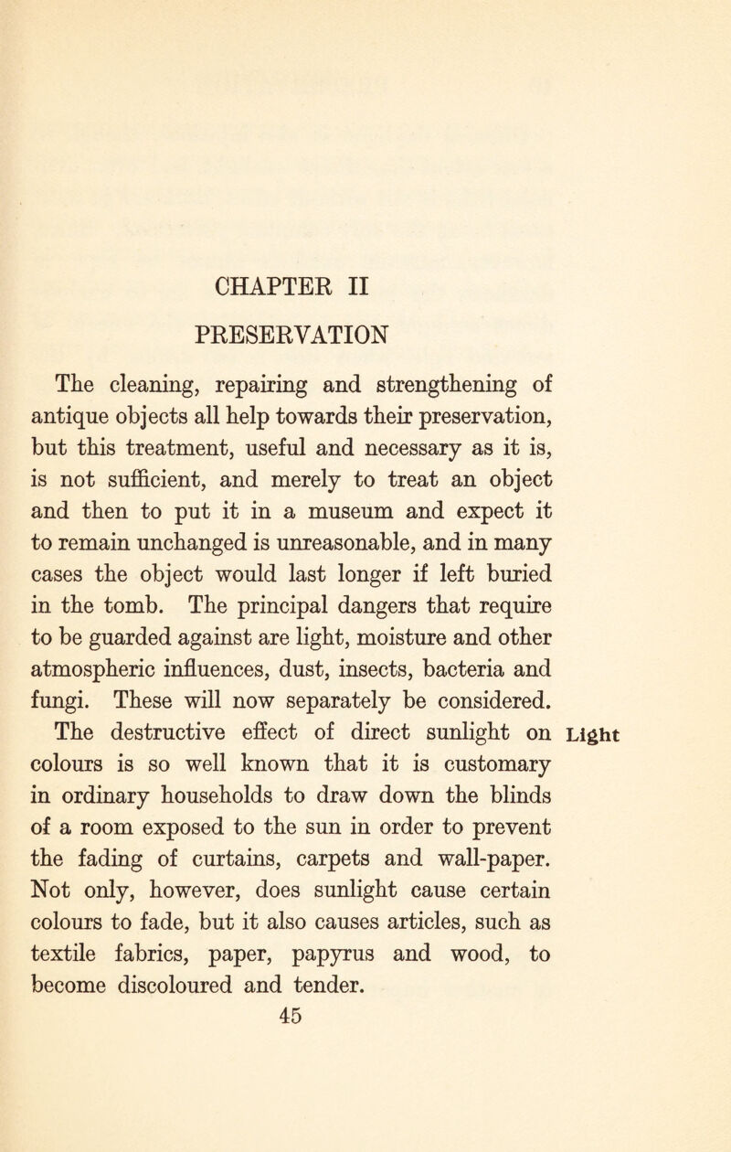 CHAPTER II PRESERVATION The cleaning, repairing and strengthening of antique objects all help towards their preservation, but this treatment, useful and necessary as it is, is not sufficient, and merely to treat an object and then to put it in a museum and expect it to remain unchanged is unreasonable, and in many cases the object would last longer if left buried in the tomb. The principal dangers that require to be guarded against are light, moisture and other atmospheric influences, dust, insects, bacteria and fungi. These will now separately be considered. The destructive effect of direct sunlight on Light colours is so well known that it is customary in ordinary households to draw down the blinds of a room exposed to the sun in order to prevent the fading of curtains, carpets and wall-paper. Not only, however, does sunlight cause certain colours to fade, but it also causes articles, such as textile fabrics, paper, papyrus and wood, to become discoloured and tender.