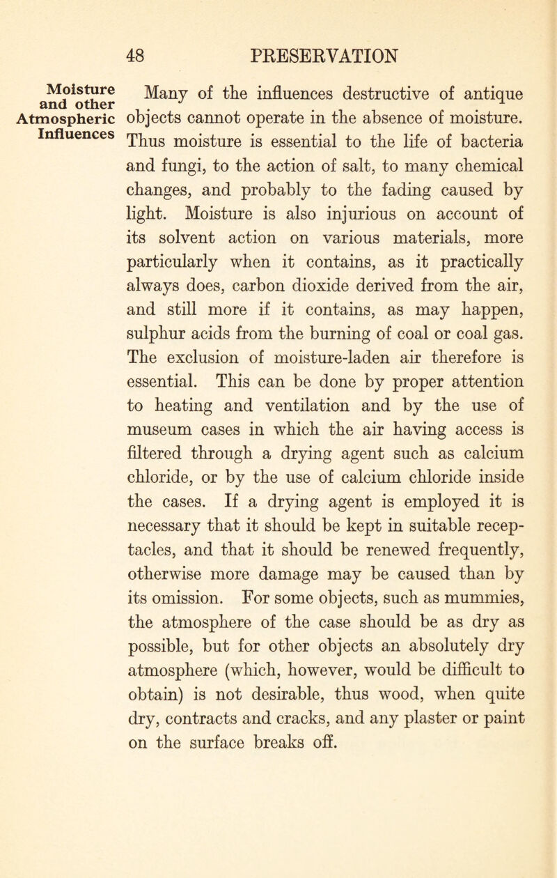 Moisture and other Atmospheric Influences Many of the influences destructive of antique objects cannot operate in the absence of moisture. Thus moisture is essential to the life of bacteria and fungi, to the action of salt, to many chemical changes, and probably to the fading caused by light. Moisture is also injurious on account of its solvent action on various materials, more particularly when it contains, as it practically always does, carbon dioxide derived from the air, and still more if it contains, as may happen, sulphur acids from the burning of coal or coal gas. The exclusion of moisture-laden air therefore is essential. This can be done by proper attention to heating and ventilation and by the use of museum cases in which the air having access is filtered through a drying agent such as calcium chloride, or by the use of calcium chloride inside the cases. If a drying agent is employed it is necessary that it should be kept in suitable recep¬ tacles, and that it should be renewed frequently, otherwise more damage may be caused than by its omission. For some objects, such as mummies, the atmosphere of the case should be as dry as possible, but for other objects an absolutely dry atmosphere (which, however, would be difficult to obtain) is not desirable, thus wood, when quite dry, contracts and cracks, and any plaster or paint on the surface breaks off.