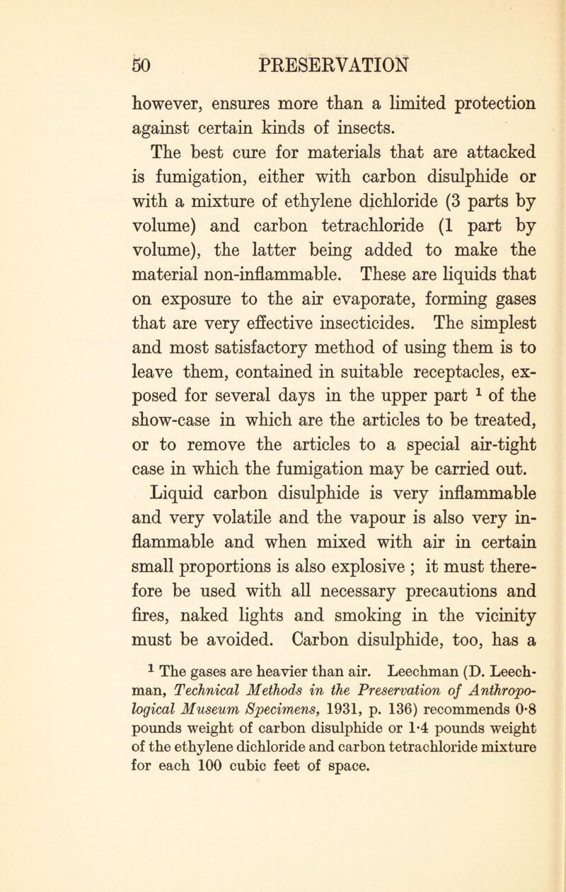 however, ensures more than a limited protection against certain kinds of insects. The best cure for materials that are attacked is fumigation, either with carbon disulphide or with a mixture of ethylene dichloride (3 parts by volume) and carbon tetrachloride (1 part by volume), the latter being added to make the material non-inflammable. These are liquids that on exposure to the air evaporate, forming gases that are very effective insecticides. The simplest and most satisfactory method of using them is to leave them, contained in suitable receptacles, ex¬ posed for several days in the upper part 1 of the show-case in which are the articles to be treated, or to remove the articles to a special air-tight case in which the fumigation may be carried out. Liquid carbon disulphide is very inflammable and very volatile and the vapour is also very in¬ flammable and when mixed with air in certain small proportions is also explosive ; it must there¬ fore be used with all necessary precautions and fires, naked lights and smoking in the vicinity must be avoided. Carbon disulphide, too, has a 1 The gases are heavier than air. Leechman (D. Leech- man, Technical Methods in the Preservation of Anthropo¬ logical Museum Specimens, 1931, p. 136) recommends 0-8 pounds weight of carbon disulphide or 1*4 pounds weight of the ethylene dichloride and carbon tetrachloride mixture for each 100 cubic feet of space.