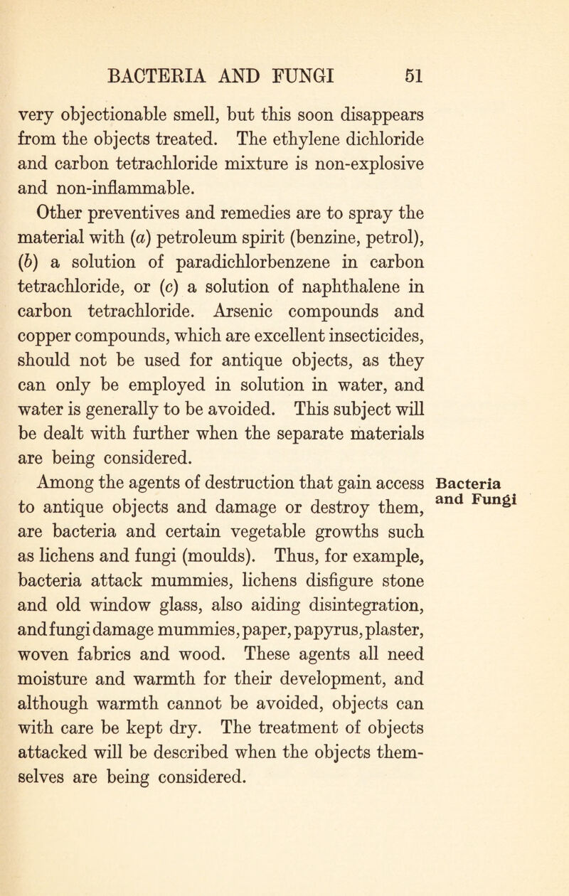 very objectionable smell, but tbis soon disappears from tbe objects treated. Tbe ethylene dichloride and carbon tetrachloride mixture is non-explosive and non-inflammable. Other preventives and remedies are to spray the material with {a) petroleum spirit (benzine, petrol), (6) a solution of paradichlorbenzene in carbon tetrachloride, or (c) a solution of naphthalene in carbon tetrachloride. Arsenic compounds and copper compounds, which are excellent insecticides, should not be used for antique objects, as they can only be employed in solution in water, and water is generally to be avoided. This subject will be dealt with further when the separate materials are being considered. Among the agents of destruction that gain access to antique objects and damage or destroy them, are bacteria and certain vegetable growths such as lichens and fungi (moulds). Thus, for example, bacteria attack mummies, lichens disfigure stone and old window glass, also aiding disintegration, and fungi damage mummies, paper, papyrus, plaster, woven fabrics and wood. These agents all need moisture and warmth for their development, and although warmth cannot be avoided, objects can with care be kept dry. The treatment of objects attacked will be described when the objects them¬ selves are being considered. Bacteria and Fungi