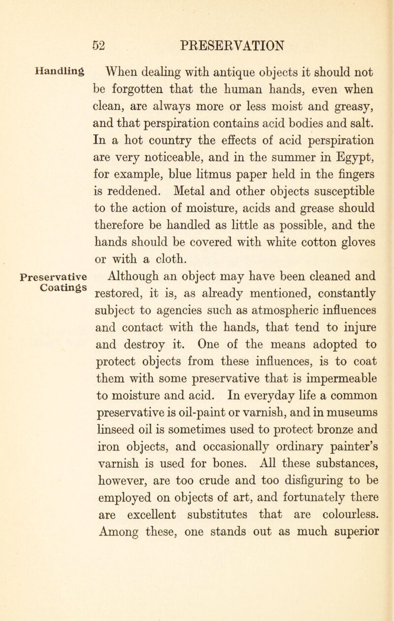 Handling Preservative Coatings When dealing with antique objects it should not be forgotten that the human hands, even when clean, are always more or less moist and greasy, and that perspiration contains acid bodies and salt. In a hot country the effects of acid perspiration are very noticeable, and in the summer in Egypt, for example, blue litmus paper held in the fingers is reddened. Metal and other objects susceptible to the action of moisture, acids and grease should therefore be handled as little as possible, and the hands should be covered with white cotton gloves or with a cloth. Although an object may have been cleaned and restored, it is, as already mentioned, constantly subject to agencies such as atmospheric influences and contact with the hands, that tend to injure and destroy it. One of the means adopted to protect objects from these influences, is to coat them with some preservative that is impermeable to moisture and acid. In everyday life a common preservative is oil-paint or varnish, and in museums linseed oil is sometimes used to protect bronze and iron objects, and occasionally ordinary painter’s varnish is used for bones. All these substances, however, are too crude and too disfiguring to be employed on objects of art, and fortunately there are excellent substitutes that are colourless. Among these, one stands out as much superior