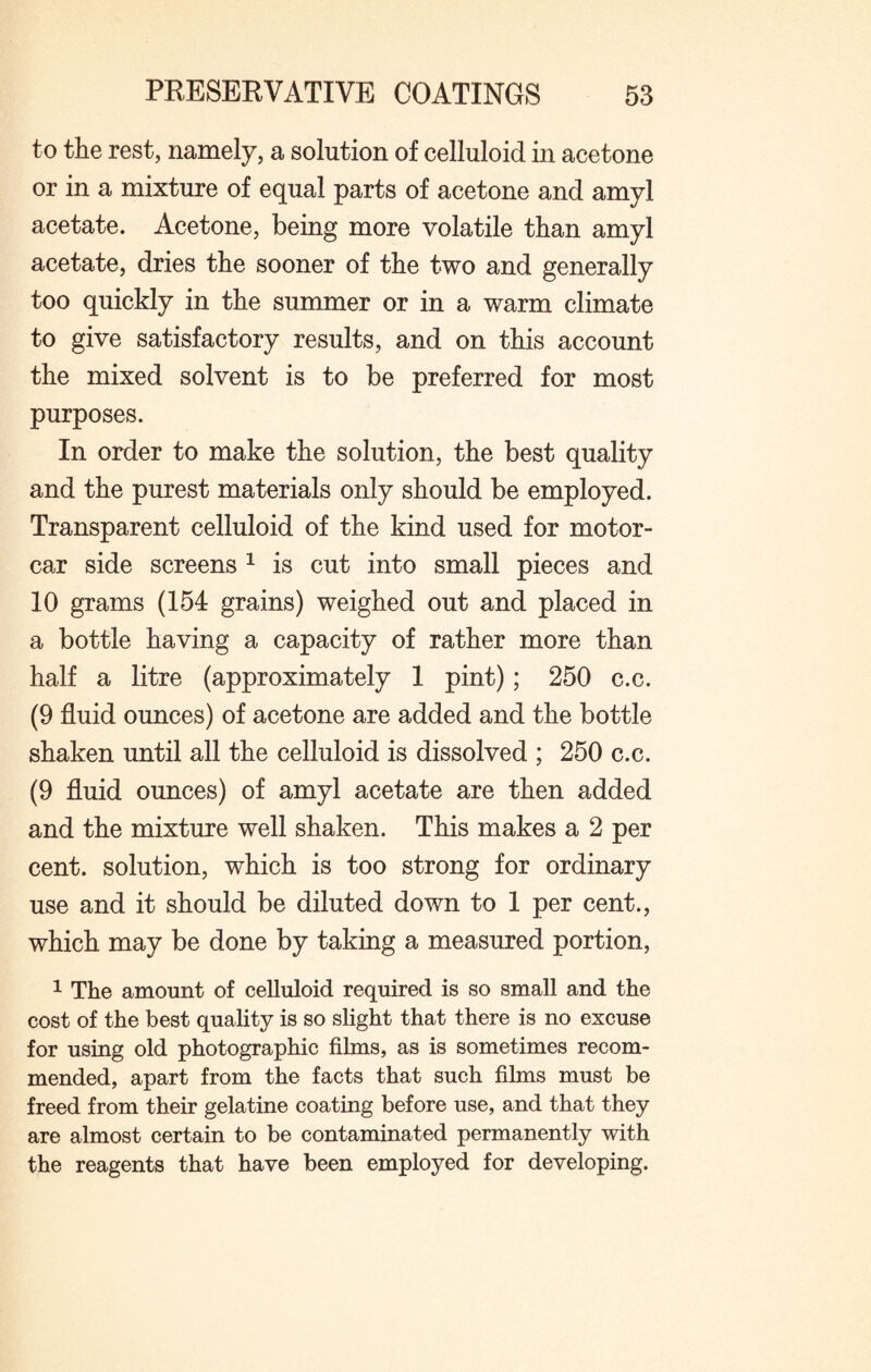to the rest, namely, a solution of celluloid in acetone or in a mixture of equal parts of acetone and amyl acetate. Acetone, being more volatile than amyl acetate, dries the sooner of the two and generally too quickly in the summer or in a warm climate to give satisfactory results, and on this account the mixed solvent is to be preferred for most purposes. In order to make the solution, the best quality and the purest materials only should be employed. Transparent celluloid of the kind used for motor¬ car side screens 1 is cut into small pieces and 10 grams (154 grains) weighed out and placed in a bottle having a capacity of rather more than half a litre (approximately 1 pint); 250 c.c. (9 fluid ounces) of acetone are added and the bottle shaken until all the celluloid is dissolved ; 250 c.c. (9 fluid ounces) of amyl acetate are then added and the mixture well shaken. This makes a 2 per cent, solution, which is too strong for ordinary use and it should be diluted down to 1 per cent., which may be done by taking a measured portion, 1 The amount of celluloid required is so small and the cost of the best quality is so slight that there is no excuse for using old photographic films, as is sometimes recom¬ mended, apart from the facts that such films must be freed from their gelatine coating before use, and that they are almost certain to be contaminated permanently with the reagents that have been employed for developing.