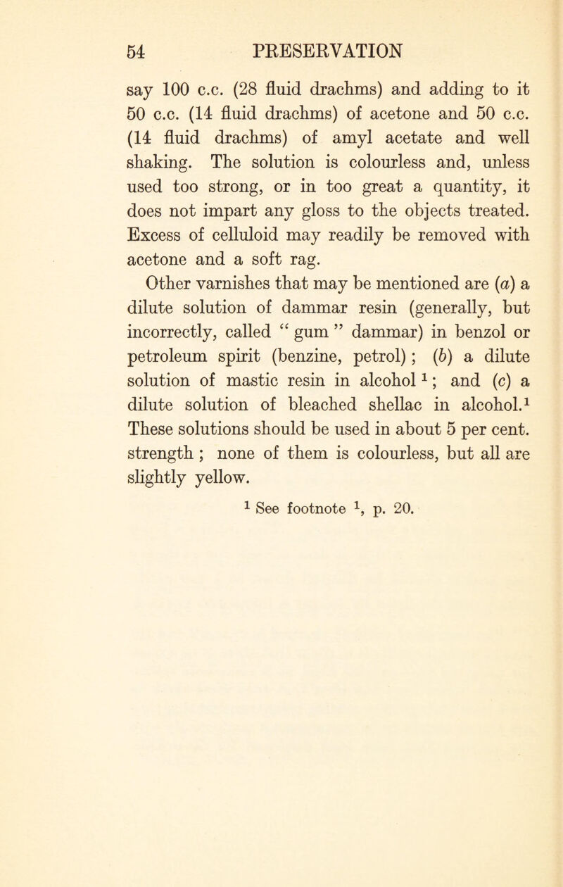 say 100 c.c. (28 fluid drachms) and adding to it 50 c.c. (14 fluid drachms) of acetone and 50 c.c. (14 fluid drachms) of amyl acetate and well shaking. The solution is colourless and, unless used too strong, or in too great a quantity, it does not impart any gloss to the objects treated. Excess of celluloid may readily be removed with acetone and a soft rag. Other varnishes that may be mentioned are {a) a dilute solution of dammar resin (generally, but incorrectly, called “ gum ” dammar) in benzol or petroleum spirit (benzine, petrol); (b) a dilute solution of mastic resin in alcohol1; and (c) a dilute solution of bleached shellac in alcohol.1 These solutions should be used in about 5 per cent, strength ; none of them is colourless, but all are slightly yellow. 1 See footnote 1, p. 20.