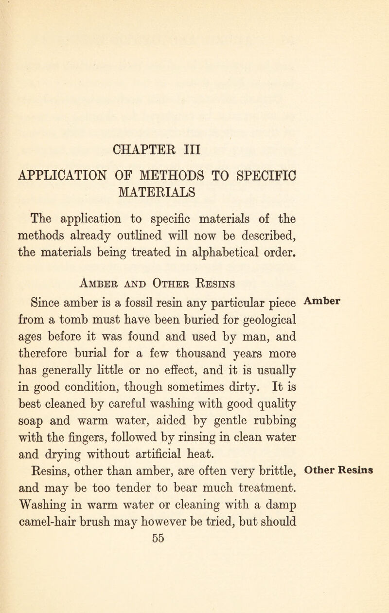 CHAPTER III APPLICATION OF METHODS TO SPECIFIC MATERIALS The application to specific materials of the methods already outlined will now be described, the materials being treated in alphabetical order. Amber and Other Resins Since amber is a fossil resin any particular piece from a tomb must have been buried for geological ages before it was found and used by man, and therefore burial for a few thousand years more has generally little or no effect, and it is usually in good condition, though sometimes dirty. It is best cleaned by careful washing with good quality soap and warm water, aided by gentle rubbing with the fingers, followed by rinsing in clean water and drying without artificial heat. Resins, other than amber, are often very brittle, and may be too tender to bear much treatment. Washing in warm water or cleaning with a damp camel-hair brush may however be tried, but should 55 Amber Other Resins