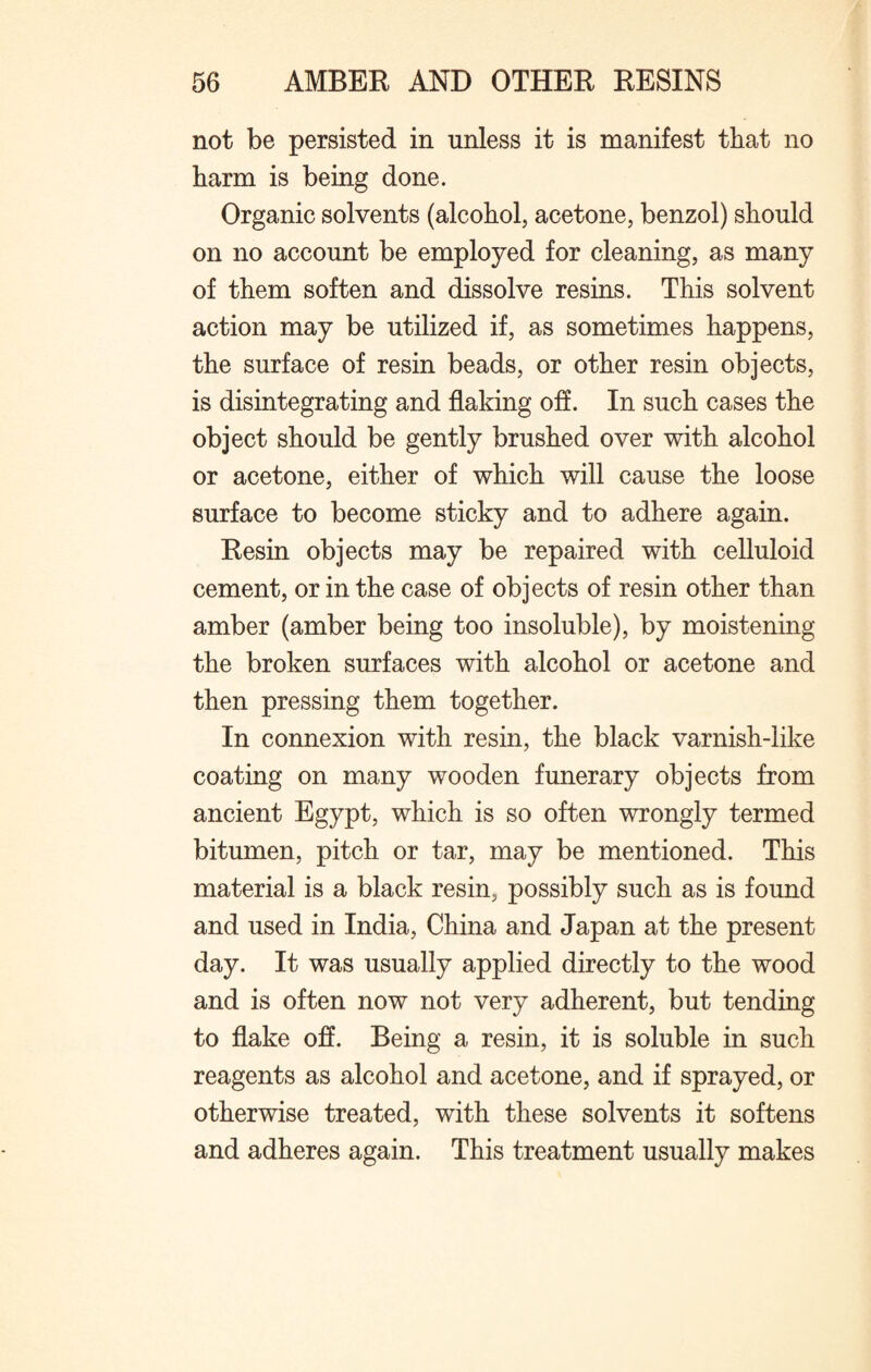 not be persisted in unless it is manifest that no harm is being done. Organic solvents (alcohol, acetone, benzol) should on no account be employed for cleaning, as many of them soften and dissolve resins. This solvent action may be utilized if, as sometimes happens, the surface of resin beads, or other resin objects, is disintegrating and flaking off. In such cases the object should be gently brushed over with alcohol or acetone, either of which will cause the loose surface to become sticky and to adhere again. Resin objects may be repaired with celluloid cement, or in the case of objects of resin other than amber (amber being too insoluble), by moistening the broken surfaces with alcohol or acetone and then pressing them together. In connexion with resin, the black varnish-like coating on many wooden funerary objects from ancient Egypt, which is so often wrongly termed bitumen, pitch or tar, may be mentioned. This material is a black resin, possibly such as is found and used in India, China and Japan at the present day. It was usually applied directly to the wood and is often now not very adherent, but tending to flake off. Being a resin, it is soluble in such reagents as alcohol and acetone, and if sprayed, or otherwise treated, with these solvents it softens and adheres again. This treatment usually makes