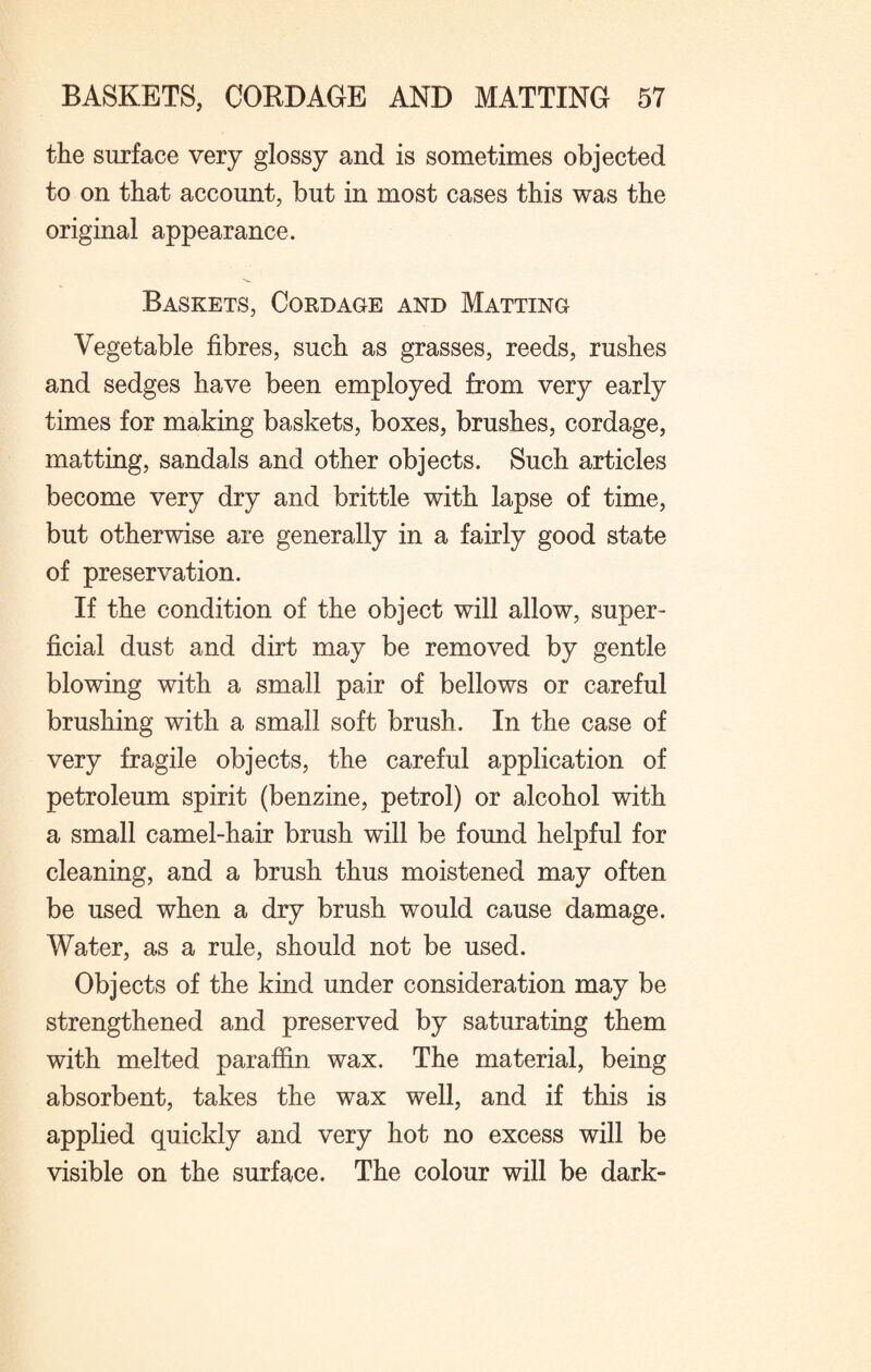 the surface very glossy and is sometimes objected to on that account, but in most cases this was the original appearance. Baskets, Cordage and Matting Vegetable fibres, such as grasses, reeds, rushes and sedges have been employed from very early times for making baskets, boxes, brushes, cordage, matting, sandals and other objects. Such articles become very dry and brittle with lapse of time, but otherwise are generally in a fairly good state of preservation. If the condition of the object will allow, super¬ ficial dust and dirt may be removed by gentle blowing with a small pair of bellows or careful brushing with a small soft brush. In the case of very fragile objects, the careful application of petroleum spirit (benzine, petrol) or alcohol with a small camel-hair brush will be found helpful for cleaning, and a brush thus moistened may often be used when a dry brush would cause damage. Water, as a rule, should not be used. Objects of the kind under consideration may be strengthened and preserved by saturating them with melted paraffin wax. The material, being absorbent, takes the wax well, and if this is applied quickly and very hot no excess will be visible on the surface. The colour will be dark-