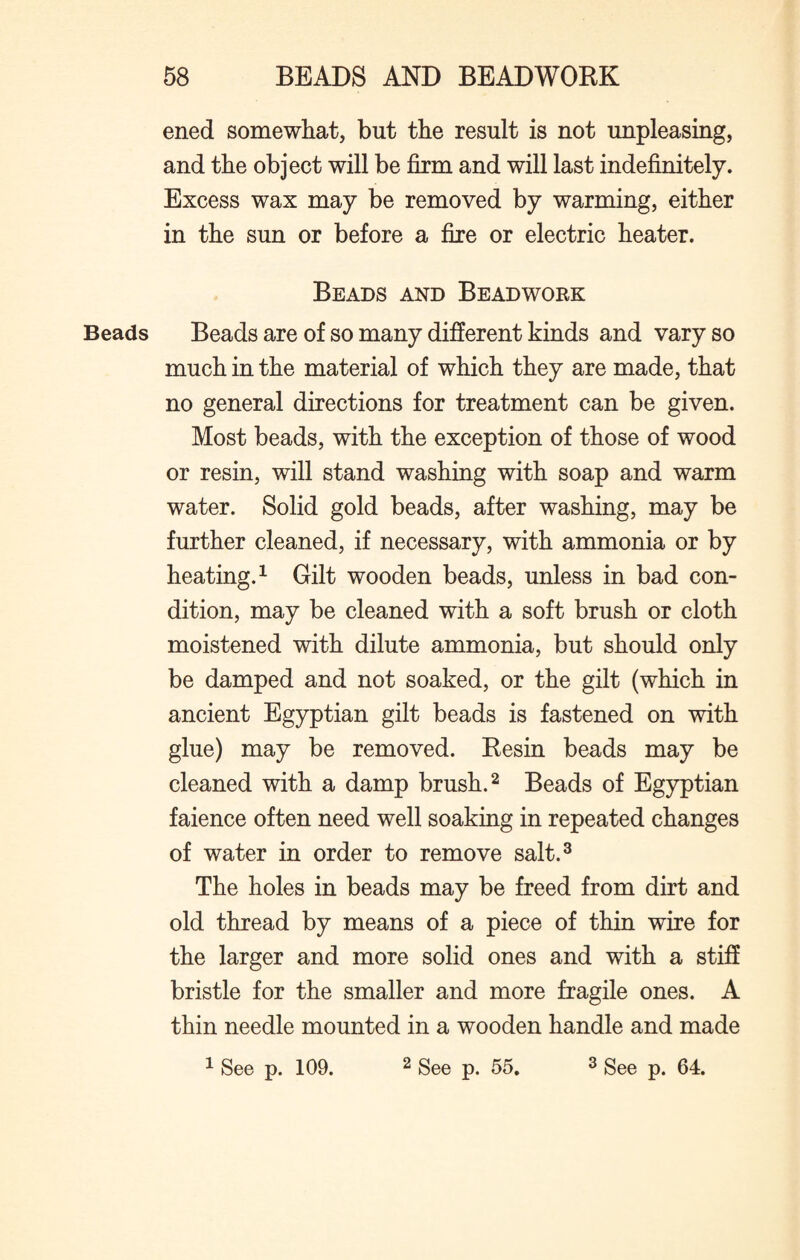 ened somewhat, but the result is not unpleasing, and the object will be firm and will last indefinitely. Excess wax may be removed by warming, either in the sun or before a fire or electric heater. Beads and Beadwork Beads Beads are of so many different kinds and vary so much in the material of which they are made, that no general directions for treatment can be given. Most beads, with the exception of those of wood or resin, will stand washing with soap and warm water. Solid gold beads, after washing, may be further cleaned, if necessary, with ammonia or by heating.1 Gilt wooden beads, unless in bad con¬ dition, may be cleaned with a soft brush or cloth moistened with dilute ammonia, but should only be damped and not soaked, or the gilt (which in ancient Egyptian gilt beads is fastened on with glue) may be removed. Resin beads may be cleaned with a damp brush.2 Beads of Egyptian faience often need well soaking in repeated changes of water in order to remove salt.3 The holes in beads may be freed from dirt and old thread by means of a piece of thin wire for the larger and more solid ones and with a stiff bristle for the smaller and more fragile ones. A thin needle mounted in a wooden handle and made 1 See p. 109. 2 See p. 55. 3 See p. 64.