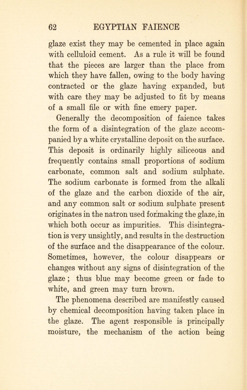 glaze exist they may be cemented in place again with celluloid cement. As a rule it will be found that the pieces are larger than the place from which they have fallen, owing to the body having contracted or the glaze having expanded, but with care they may be adjusted to fit by means of a small file or with fine emery paper. Generally the decomposition of faience takes the form of a disintegration of the glaze accom¬ panied by a white crystalline deposit on the surface. This deposit is ordinarily highly siliceous and frequently contains small proportions of sodium carbonate, common salt and sodium sulphate. The sodium carbonate is formed from the alkali of the glaze and the carbon dioxide of the air, and any common salt or sodium sulphate present originates in the natron used forlmaking the glaze, in which both occur as impurities. This disintegra¬ tion is very unsightly, and results in the destruction of the surface and the disappearance of the colour. Sometimes, however, the colour disappears or changes without any signs of disintegration of the glaze ; thus blue may become green or fade to white, and green may turn brown. The phenomena described are manifestly caused by chemical decomposition having taken place in the glaze. The agent responsible is principally moisture, the mechanism of the action being