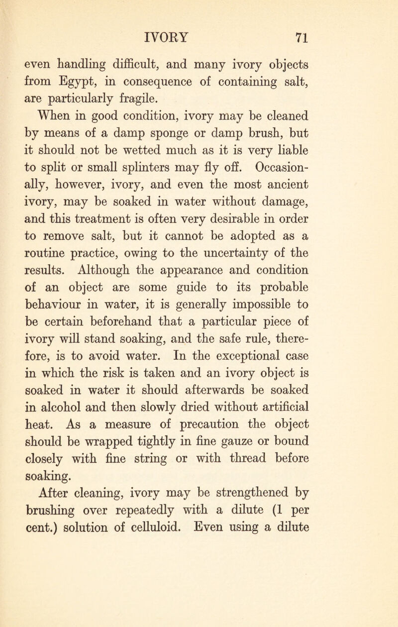 even handling difficult, and many ivory objects from Egypt, in consequence of containing salt, are particularly fragile. When in good condition, ivory may be cleaned by means of a damp sponge or damp brush, but it should not be wetted much as it is very liable to split or small splinters may fly off. Occasion¬ ally, however, ivory, and even the most ancient ivory, may be soaked in water without damage, and this treatment is often very desirable in order to remove salt, but it cannot be adopted as a routine practice, owing to the uncertainty of the results. Although the appearance and condition of an object are some guide to its probable behaviour in water, it is generally impossible to be certain beforehand that a particular piece of ivory will stand soaking, and the safe rule, there¬ fore, is to avoid water. In the exceptional case in which the risk is taken and an ivory object is soaked in water it should afterwards be soaked in alcohol and then slowly dried without artificial heat. As a measure of precaution the object should be wrapped tightly in fine gauze or bound closely with fine string or with thread before soaking. After cleaning, ivory may be strengthened by brushing over repeatedly with a dilute (1 per cent.) solution of celluloid. Even using a dilute