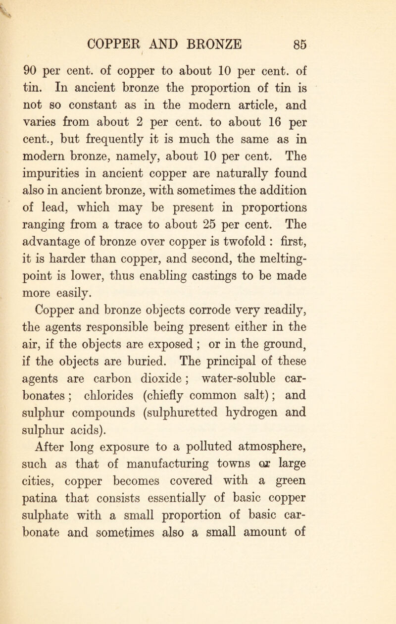 I 90 per cent, of copper to about 10 per cent, of tin. In ancient bronze the proportion of tin is not so constant as in the modern article, and varies from about 2 per cent, to about 16 per cent., but frequently it is much the same as in modern bronze, namely, about 10 per cent. The impurities in ancient copper are naturally found also in ancient bronze, with sometimes the addition of lead, which may be present in proportions ranging from a trace to about 25 per cent. The advantage of bronze over copper is twofold : first, it is harder than copper, and second, the melting- point is lower, thus enabling castings to be made more easily. Copper and bronze objects corrode very readily, the agents responsible being present either in the air, if the objects are exposed ; or in the ground, if the objects are buried. The principal of these agents are carbon dioxide; water-soluble car¬ bonates ; chlorides (chiefly common salt); and sulphur compounds (sulphuretted hydrogen and sulphur acids). After long exposure to a polluted atmosphere, such as that of manufacturing towns or large cities, copper becomes covered with a green patina that consists essentially of basic copper sulphate with a small proportion of basic car¬ bonate and sometimes also a small amount of