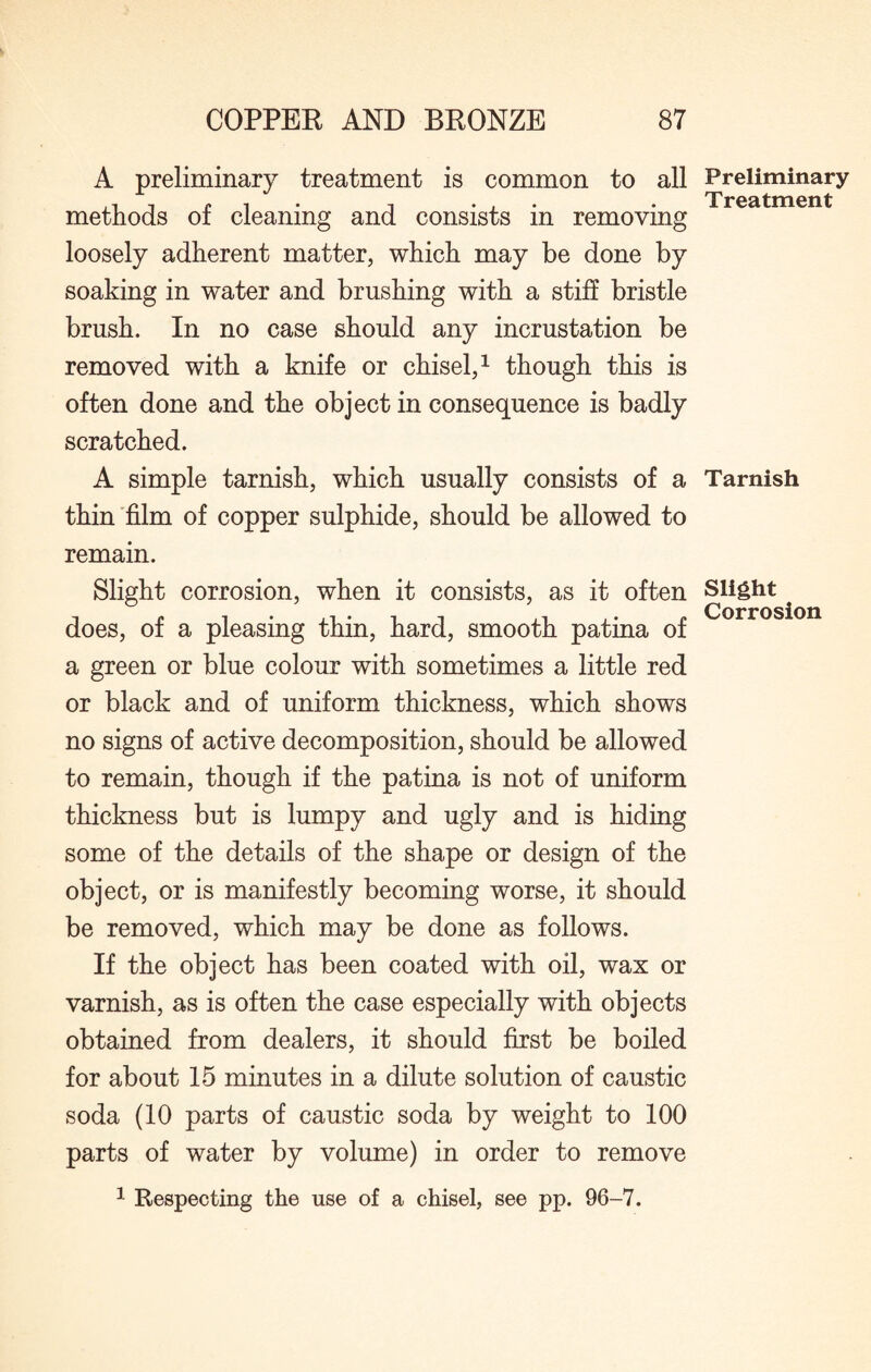 A preliminary treatment is common to all methods of cleaning and consists in removing loosely adherent matter, which may be done by soaking in water and brushing with a stiff bristle brush. In no case should any incrustation be removed with a knife or chisel,1 though this is often done and the object in consequence is badly scratched. A simple tarnish, which usually consists of a thin film of copper sulphide, should be allowed to remain. Slight corrosion, when it consists, as it often does, of a pleasing thin, hard, smooth patina of a green or blue colour with sometimes a little red or black and of uniform thickness, which shows no signs of active decomposition, should be allowed to remain, though if the patina is not of uniform thickness but is lumpy and ugly and is hiding some of the details of the shape or design of the object, or is manifestly becoming worse, it should be removed, which may be done as follows. If the object has been coated with oil, wax or varnish, as is often the case especially with objects obtained from dealers, it should first be boiled for about 15 minutes in a dilute solution of caustic soda (10 parts of caustic soda by weight to 100 parts of water by volume) in order to remove Preliminary Treatment Tarnish Slight Corrosion 1 Respecting the use of a chisel, see pp. 96-7.